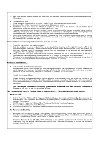 2. Only those Visually impaired persons who suffer from any one of the following conditions are eligible to apply under
VI category:-
 Total absence of sight
 Visual acuity not exceeding 6/60 or 20/200 (Snellen) in the better eye with correcting lenses
 Limitation of the field of vision subtending an angle or 20 degrees or worse.
 Candidates having low vision, as defined in Chapter 1, Para 2(u) of the Persons with Disabilities (Equal
Opportunities, Protection of rights and full participation) Act, 1995.
 The deaf are those persons in whom the sense of hearing is non-functional for ordinary purposes of life i.e. total loss
of hearing in both ears. They do not hear, understand sound at all even with amplified speech. Hearing Impairment
means loss of sixty decibels or more in the better ear in the conversational range of frequencies.
 At the time of examination, only blind/ low vision candidates and those candidates whose writing speed is affected
by cerebral palsy can use own scribe/ writer at his/ her own cost. In all such cases, where a scribe/ writer is used,
the following rules/ guidelines will apply -
The candidate will have to arrange his/her own scribe at his/her own cost.
 The scribe may be from any academic stream.
 Both the candidate as well as scribe will have to give a suitable undertaking confirming that the scribe fulfils all the
stipulated eligibility criteria for a scribe mentioned above. Further in case it transpires that he/she did not fulfil any
laid down eligibility criteria or suppressed material facts the candidature of the applicant will stand cancelled,
irrespective of the result of the examination.
 Those candidates who use a scribe and visually impaired candidates who opt to view the contents of the test in
magnified font shall be eligible for compensatory time of 20 minutes for every hour of the examination.
 The same scribe cannot be used by more than one candidate. If violation of the above is detected at any stage of
the process, candidature of both the candidate and the scribe will be cancelled.
Guidelines for candidates -
 with locomotor disability and cerebral palsy
Compensatory time of twenty minutes per hour shall be permitted for the candidates with locomotor disability and
cerebral palsy where dominant (writing) extremity is affected to the extent of slowing the performance of function
(minimum of 40% impairment), although no scribe shall be permitted to such candidates.
 Visually Impaired candidates
Visually Impaired candidates (who suffer from not less than 40% of disability) may opt to view the contents of the
test in magnified font. This facility will not be available to Visually Impaired candidates who use the services of a
Scribe for the examination. Compensatory time of twenty minutes per hour shall be permitted to visually impaired
candidates.
It is clarified that Persons with Disabilities on absorption in the Bank after their successful completion of
the course will have to work in branches/ offices.
THE COMPETENT AUTHORITY FOR THE ISSUE OF THE CERTIFICATE TO SC/ST/OBC/PWD IS AS UNDER :-
For SC/ST/OBC
 District Magistrate/ Additional Dist. Magistrate/ Collector/ Deputy Commissioner/Additional Dy. Commissioner/ Dy.
Collector/ First Class Stipendiary Magistrate/Sub-Division Magistrate/ Taluka Magistrate/ Executive Magistrate/ Extra
Assistant Commissioner
 Chief Presidency Magistrate/ Additional Chief Presidency Magistrate/ Presidency Magistrate
 Revenue Officer not below the rank of Tahsildar
 Sub-Divisional Officer of the area where the candidate and/or his family normally resides
For Persons with Disability :-
 Authorised Certifying Authority will be a Medical Board duly constituted by the Central/ State Government having at
least 3 members consisting of Chief Medical Officer, Sub-Divisional Medical Officer in the District and an Orthopedic
Surgeon, Ophthalmology Surgeon, ENT Surgeon, as the case may be.
Prescribed Formats of SC, ST, OBC, PWD certificates to be submitted at the time of interview etc. can be
downloaded from our website. Candidates belonging to these categories are required to produce the certificates
strictly in these formats only.
 