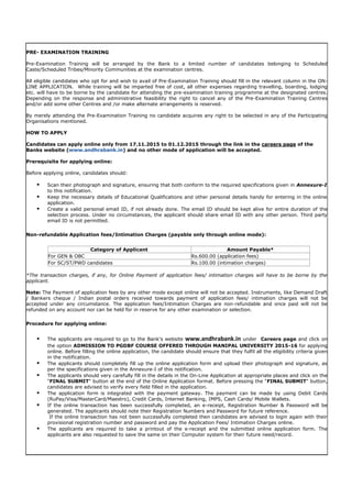 PRE- EXAMINATION TRAINING
Pre-Examination Training will be arranged by the Bank to a limited number of candidates belonging to Scheduled
Caste/Scheduled Tribes/Minority Communities at the examination centres.
All eligible candidates who opt for and wish to avail of Pre-Examination Training should fill in the relevant column in the ON-
LINE APPLICATION. While training will be imparted free of cost, all other expenses regarding travelling, boarding, lodging
etc. will have to be borne by the candidate for attending the pre-examination training programme at the designated centres.
Depending on the response and administrative feasibility the right to cancel any of the Pre-Examination Training Centres
and/or add some other Centres and /or make alternate arrangements is reserved.
By merely attending the Pre-Examination Training no candidate acquires any right to be selected in any of the Participating
Organisations mentioned.
HOW TO APPLY
Candidates can apply online only from 17.11.2015 to 01.12.2015 through the link in the careers page of the
Banks website (www.andhrabank.in) and no other mode of application will be accepted.
Prerequisite for applying online:
Before applying online, candidates should:
 Scan their photograph and signature, ensuring that both conform to the required specifications given in Annexure-I
to this notification.
 Keep the necessary details of Educational Qualifications and other personal details handy for entering in the online
application.
 Create a valid personal email ID, if not already done. The email ID should be kept alive for entire duration of the
selection process. Under no circumstances, the applicant should share email ID with any other person. Third party
email ID is not permitted.
Non-refundable Application fees/Intimation Charges (payable only through online mode):
Category of Applicant Amount Payable*
For GEN & OBC Rs.600.00 (application fees)
For SC/ST/PWD candidates Rs.100.00 (intimation charges)
*The transaction charges, if any, for Online Payment of application fees/ intimation charges will have to be borne by the
applicant.
Note: The Payment of application fees by any other mode except online will not be accepted. Instruments, like Demand Draft
/ Bankers cheque / Indian postal orders received towards payment of application fees/ intimation charges will not be
accepted under any circumstance. The application fees/Intimation Charges are non-refundable and once paid will not be
refunded on any account nor can be held for in reserve for any other examination or selection.
Procedure for applying online:
 The applicants are required to go to the Bank's website www.andhrabank.in under Careers page and click on
the option ADMISSION TO PGDBF COURSE OFFERED THROUGH MANIPAL UNIVERSITY 2015-16 for applying
online. Before filling the online application, the candidate should ensure that they fulfil all the eligibility criteria given
in the notification.
 The applicants should completely fill up the online application form and upload their photograph and signature, as
per the specifications given in the Annexure-I of this notification.
 The applicants should very carefully fill in the details in the On-Line Application at appropriate places and click on the
"FINAL SUBMIT" button at the end of the Online Application format. Before pressing the "FINAL SUBMIT" button,
candidates are advised to verify every field filled in the application.
 The application form is integrated with the payment gateway. The payment can be made by using Debit Cards
(RuPay/Visa/MasterCard/Maestro), Credit Cards, Internet Banking, IMPS, Cash Cards/ Mobile Wallets.
 If the online transaction has been successfully completed, an e-receipt, Registration Number & Password will be
generated. The applicants should note their Registration Numbers and Password for future reference.
If the online transaction has not been successfully completed then candidates are advised to login again with their
provisional registration number and password and pay the Application Fees/ Intimation Charges online.
 The applicants are required to take a printout of the e-receipt and the submitted online application form. The
applicants are also requested to save the same on their Computer system for their future need/record.
 