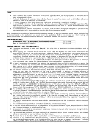 Note:
 After submitting the payment information in the online application form, DO NOT press Back or Refresh button in
order to avoid double charge.
 For Credit Card users, all prices are listed in Indian Rupee. In case of non-Indian credit card, the Bank will convert
the amount based on its prevailing exchange rates.
 To ensure the security of the data, please close the browser window once transaction is completed.
 An email / SMS intimation with the Registration Number and password generated on successful registration of the
application will be sent as a system generated acknowledgement to the email ID / Mobile Number specified in the
online application form.
 An online application, which is incomplete in any respect, such as without photograph and signature uploaded in the
online application form / unsuccessful fee payment will not be considered as valid.
After completing the procedure of applying on-line including payment of fees, the candidate should take a printout of the
system generated on-line application and should ensure the particulars filled in are accurate and retain it along with
Registration Number and Password for future reference. They should not send this printout to the Bank.
IMPORTANT DATES :-
Website Link Open (for submission of online applications) 17.11.2015
Date of Examination (Tentative) 27.12.2015
GENERAL INSTRUCTIONS FOR CANDIDATES
a) Candidates are required to apply only 'ONLINE'. Any other form of application/incomplete application shall be
rejected.
b) Before applying, the candidate should ensure that he/she fulfils the eligibility and other norms mentioned in this
advertisement. Decision of the Bank in all matters regarding eligibility of the candidate, the stages at which such
scrutiny of eligibility is to be undertaken, the documents to be produced for the purpose at the time of conduct of
examination, interview, selection and any other matter relating to admission will be final and binding on the
candidate. No correspondence or personal enquiries will be entertained by the bank in this behalf.
c) The name of the candidate or his/ her father/ husband etc should be spelt correctly in the application as it appears
in the certificates/ mark sheets. Any change/ alteration found may disqualify the candidature.
d) In case, it is detected at any stage of the selection that a candidate does not fulfil the eligibility norms and/or that
he/she has furnished any incorrect/false information/certificate/documents or has suppressed or misrepresented
Â any material fact(s), his/her candidature will stand cancelled. If any of these shortcoming/s is/are detected even
after admission / appointment, his/ her admission / services are liable to be terminated.
e) Self attested photocopy of the Graduation degree/ Mark sheet indicating 'Pass' and other educational testimonials
should be kept ready for submission at the time of GD/Interview. In addition, candidates belonging to
SC/ST/OBC/PWD category are required to submit an attested copy of their Caste Certificate/ Certificate of Disability
issued by the Competent Authority as specified in Para E (a) & (b) at the time of Interview. However, all candidates
will have to produce original as well as self attested photocopies of certificates regarding qualification, experience,
date of birth and caste (if applicable), in support of their eligibility at the time of interview, failing which their
candidature will be cancelled.
f) In case of candidates belonging to OBC category, the certificate inter-alia must specify that the candidates do not
belong to 'CREAMY LAYER' section. The Certificate with Non-creamy layer clause should be valid as on the last date
of online registration i.e. 01.12.2015. Candidates belonging to OBC category but coming in the 'CREAMY LAYER', are
not entitled to OBC reservation and age relaxation in Civil Post and Services under Govt. of India. Such candidates
should indicate their category as 'GEN' or 'GEN (OC)' or 'GEN (VI)' or 'GEN (HI)', GEN (XS) as the case may be.
g) The candidates will have to appear for the Online examination and Interview at their own expense. However, eligible
SC/ST/PWD outstation candidates attending the Interview will be reimbursed to and fro second-class ordinary train/
bus fare by the shortest route on production of evidence of travel.
h) Candidates serving in Government / quasi Govt offices/ Public Sector Undertakings (including Nationalized Banks
and Financial Institutions) are required to produce a "No Objection certificate" from their employer at the time of
interview, in the absence of which their candidature will not be considered and travelling expenses, if any, otherwise
admissible, will not be paid.
i) Any resultant dispute arising out of this advertisement shall be subject to the sole jurisdiction of the Courts situated
at Mumbai.
j) The Bank takes no responsibility to connect any Certificate/ Remittance separately.
k) In case any dispute arises on account of interpretation of any version other than English, English version will prevail
and the version displayed on website shall be final.
l) No candidate is permitted to use calculator, telephones, mobiles or any such other instrument during the Online
examinations/ selection process.
m) The candidates will appear for the Online examination at the allotted centres at their expense and risks and the Bank
will not be responsible for any injury/ losses etc, of any nature.
n) The Bank, may at its discretion, hold re-examination, wherever necessary, in respect of a centre/ venue.
o) Admission of any candidate to the Manipal University , if declared successful in the selection process is subject to
his/ her being declared medically fit by the Medical Officer not below the rank of Assistant Civil Surgeon . Candidate
will be required to submit Medical Examination Report in the format provided by the Bank.
 