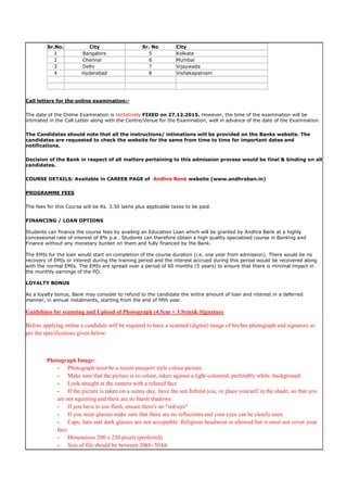 Sr.No. City Sr. No City
1 Bangalore 5 Kolkata
2 Chennai 6 Mumbai
3 Delhi 7 Vijaywada
4 Hyderabad 8 Vishakapatnam
Call letters for the online examination:-
The date of the Online Examination is tentatively FIXED on 27.12.2015. However, the time of the examination will be
intimated in the Call Letter along with the Centre/Venue for the Examination, well in advance of the date of the Examination.
The Candidates should note that all the instructions/ intimations will be provided on the Banks website. The
candidates are requested to check the website for the same from time to time for important dates and
notifications.
Decision of the Bank in respect of all matters pertaining to this admission process would be final & binding on all
candidates.
COURSE DETAILS: Available in CAREER PAGE of Andhra Bank website (www.andhraban.in)
PROGRAMME FEES
The fees for this Course will be Rs. 3.50 lakhs plus applicable taxes to be paid.
FINANCING / LOAN OPTIONS
Students can finance the course fees by availing an Education Loan which will be granted by Andhra Bank at a highly
concessional rate of interest of 8% p.a . Students can therefore obtain a high quality specialized course in Banking and
Finance without any monetary burden on them and fully financed by the Bank.
The EMIs for the loan would start on completion of the course duration (i.e. one year from admission). There would be no
recovery of EMIs or interest during the training period and the interest accrued during this period would be recovered along
with the normal EMIs. The EMIs are spread over a period of 60 months (5 years) to ensure that there is minimal impact in
the monthly earnings of the PO.
LOYALTY BONUS
As a loyalty bonus, Bank may consider to refund to the candidate the entire amount of loan and interest in a deferred
manner, in annual instalments, starting from the end of fifth year.
Guidelines for scanning and Upload of Photograph (4.5cm × 3.5cm)& Signature
Before applying online a candidate will be required to have a scanned (digital) image of his/her photograph and signature as
per the specifications given below.
Photograph Image:
- Photograph must be a recent passport style colour picture.
- Make sure that the picture is in colour, taken against a light-coloured, preferably white, background.
- Look straight at the camera with a relaxed face
- If the picture is taken on a sunny day, have the sun behind you, or place yourself in the shade, so that you
are not squinting and there are no harsh shadows
- If you have to use flash, ensure there's no "red-eye"
- If you wear glasses make sure that there are no reflections and your eyes can be clearly seen.
- Caps, hats and dark glasses are not acceptable. Religious headwear is allowed but it must not cover your
face.
- Dimensions 200 x 230 pixels (preferred)
- Size of file should be between 20kb–50 kb
 