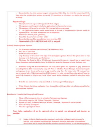 - Ensure that the size of the scanned image is not more than 50kb. If the size of the file is more than 50 kb,
then adjust the settings of the scanner such as the DPI resolution, no. of colours etc., during the process of
scanning.
Signature Image:
- The applicant has to sign on white paper with Black Ink pen.
- The signature must be signed only by the applicant and not by any other person.
- The signature will be used to put on the Call Letter and wherever necessary.
- If the Applicant‟s signature on the answer script, at the time of the examination, does not match the
signature on the Call Letter, the applicant will be disqualified.
- Dimensions 140 x 60 pixels (preferred)
- Size of file should be between 10kb – 20kb
- Ensure that the size of the scanned image is not more than 20kb
- Signature in CAPITAL LETTERS shall NOT be accepted.
Scanning the photograph & signature:
- Set the scanner resolution to a minimum of 200 dpi (dots per inch)
- Set Color to True Color
- File Size as specified above
- Crop the image in the scanner to the edge of the photograph/signature, then use the upload editor to crop
the image to the final size (as specified above).
- The image file should be JPG or JPEG format. An example file name is : image01.jpg or image01.jpeg
Image dimensions can be checked by listing the folder files or moving the mouse over the file image icon.
- Candidates using MS Windows/MSOffice can easily obtain photo and signature in .jpeg format not
exceeding 50kb & 20kb respectively by using MS Paint or MSOffice Picture Manager. Scanned photograph
and signature in any format can be saved in .jpg format by using „Save As‟ option in the File menu and size
can be reduced below 50 kb (photograph) & 20 kb(signature) by using crop and then resize option (Please see
point (i) & (ii) above for the pixel size) in the „Image‟ menu. Similar options are available in other photo editor
also.
- If the file size and format are not as prescribed, an error message will be displayed.
- While filling in the Online Application Form the candidate will be provided with a link to upload his/her
photograph and signature.
Procedure for Uploading the Photograph and Signature
- There will be two separate links for uploading Photograph and Signature
- Click on the respective link “Upload Photograph / Signature”
- Browse and Select the location where the Scanned Photograph / Signature file has been saved.
- Select the file by clicking on it
- Click the „Open/Upload‟ button
Your Online Application will not be registered unless you upload your photograph and signature as
specified.
Note:
(1) In case the face in the photograph or signature is unclear the candidate‟s application may be
rejected. After uploading the photograph/ signature in the online application form candidates
should check that the images are clear and have been uploaded correctly. In case the photograph or
 