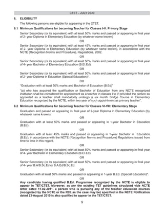 6. ELIGIBILITY
The following persons are eligible for appearing in the CTET.
6.1 Minimum Qualifications for becoming Teacher for Classes I-V: Primary Stage
Senior Secondary (or its equivalent) with at least 50% marks and passed or appearing in final year
of 2- year Diploma in Elementary Education (by whatever name known)
OR
Senior Secondary (or its equivalent) with at least 45% marks and passed or appearing in final year
of 2- year Diploma in Elementary Education (by whatever name known), in accordance with the
NCTE (Recognition Norms and Procedure), Regulations, 2002.
OR
Senior Secondary (or its equivalent) with at least 50% marks and passed or appearing in final year
of 4- year Bachelor of Elementary Education (B.EI.Ed).
OR
Senior Secondary (or its equivalent) with at least 50% marks and passed or appearing in final year
of 2- year Diploma in Education (Special Education)*.
OR
“Graduation with at least 50% marks and Bachelor of Education (B.Ed)”
“(a) who has acquired the qualification or Bachelor of Education from any NCTE recognized
institution shall be considered for appointment as a teacher in classes I to V provided the person so
appointed as a teacher shall mandatorily undergo a six month Bridge Course in Elementary
Education recognized by the NCTE, within two year of such appointment as primary teacher”.
6.2 Minimum Qualifications for becoming Teacher for Classes VI-VIII: Elementary Stage
Graduation and passed or appearing in final year of 2-year Diploma in Elementary Education (by
whatever name known).
OR
Graduation with at least 50% marks and passed or appearing in 1-year Bachelor in Education
(B.Ed).
OR
Graduation with at least 45% marks and passed or appearing in 1-year Bachelor in Education
(B.Ed), in accordance with the NCTE (Recognition Norms and Procedure) Regulations issued from
time to time in this regard.
OR
Senior Secondary (or its equivalent) with at least 50% marks and passed or appearing in final year
of 4- year Bachelor in Elementary Education (B.EI.Ed).
OR
Senior Secondary (or its equivalent) with at least 50% marks and passed or appearing in final year
of 4- year B.A/B.Sc.Ed or B.A.Ed/B.Sc.Ed.
OR
Graduation with at least 50% marks and passed or appearing in 1-year B.Ed. (Special Education)*.
OR
Any candidate having qualified B.Ed. Programme recognized by the NCTE is eligible to
appear in TET/CTET. Moreover, as per the existing TET guidelines circulated vide NCTE
letter dated 11-02-2011, a person who is pursuing any of the teacher education courses
(recognized by the NCTE or the RCI, as the case may be) specified in the NCTE Notification
rd
dated 23 August 2010 is also qualified to appear in the TET/CTET.
CTET - JULY 2020
9
 