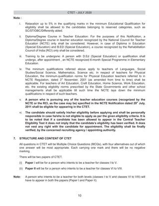 Note :
i. Relaxation up to 5% in the qualifying marks in the minimum Educational Qualification for
eligibility shall be allowed to the candidates belonging to reserved categories, such as
SC/ST/OBC/Differently abled.
ii. Diploma/Degree Course in Teacher Education: For the purposes of this Notification, a
Diploma/Degree course in teacher education recognized by the National Council for Teacher
Education (NCTE) only shall be considered. However, in case of Diploma in Education
(Special Education) and B.ED (Special Education), a course recognized by the Rehabilitation
Council of India (RCI) only shall be considered.
iii. Training to be undergone: A person with D.Ed (Special Education) or qualification shall
undergo, after appointment , an NCTE recognized 6-month Special Programme in Elementary
Education.
iv. The minimum qualifications referred above apply to teachers of Languages, Social
Studies/Social Science, Mathematics, Science etc. In respect of teachers for Physical
Education, the minimum.qualification norms for Physical Education teachers referred to in
rd
NCTE Regulation, dated 3 November, 2001 (as amended from time to time) shall be
applicable. For teachers of Art Education, Craft Education, Home Science, Work Education,
etc. the existing eligibility norms prescribed by the State Governments and other school
managements shall be applicable till such time the NCTE lays down the minimum
qualifications in respect of such teachers.
v. A person who is pursuing any of the teacher education courses (recognized by the
th
NCTE or the RCI, as the case may be) specified in the NCTE Notification dated 29 July,
2011 shall be eligible for appearing in the CTET.
vi. The candidate should satisfy his/her eligibility before applying and shall be personally
responsible in case he/she is not eligible to apply as per the given eligibility criteria. It is
to be noted that if a candidate has been allowed to appear in the Central Teacher
Eligibility Test it does not imply that the candidate’s eligibility has been verified. It does
not vest any right with the candidate for appointment. The eligibility shall be finally
verified, by the concerned recruiting agency / appointing authority.
7. STRUCTURE AND CONTENT OF CTET
All questions in CTET will be Multiple Choice Questions (MCQs), with four alternatives out of which
one answer will be most appropriate. Each carrying one mark and there will be no negative
marking.
There will be two papers of CTET.
(i) Paper I will be for a person who intents to be a teacher for classes I to V.
(ii) Paper II will be for a person who intents to be a teacher for classes VI to VIII.
Note: A person who intents to be a teacher for both levels (classes I to V and classes VI to VIII) will
have to appear in both the papers (Paper I and Paper II).
CTET - JULY 2020
10
 