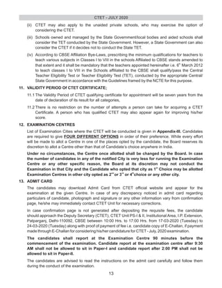 (ii) CTET may also apply to the unaided private schools, who may exercise the option of
considering the CTET.
(iii) Schools owned and managed by the State Government/local bodies and aided schools shall
consider the TET conducted by the State Government. However, a State Government can also
consider the CTET if it decides not to conduct the State TET.
(iv) According to CBSE Affiliation Bye-Laws, prescribing the minimum qualifications for teachers to
teach various subjects in Classes I to VIII in the schools Affiliated to CBSE stands amended to
th
that extent and it shall be mandatory that the teachers appointed hereinafter i.e. 6 March 2012
to teach classes I to VIII in the Schools affiliated to the CBSE shall qualify/pass the Central
Teacher Eligibility Test or Teacher Eligibility Test (TET), conducted by the appropriate Central/
State Government in accordance with the Guidelines framed by the NCTE for this purpose.
11. VALIDITY PERIOD Of CTET CERTIFICATE;
11.1 The Validity Period of CTET qualifying certificate for appointment will be seven years from the
date of declaration of its result for all categories,
11.2 There is no restriction on the number of attempts a person can take for acquiring a CTET
Certificate. A person who has qualified CTET may also appear again for improving his/her
score.
12. EXAMINATION CENTRES
List of Examination Cities where the CTET will be conducted is given in Appendix-Ill. Candidates
are required to give FOUR DIFFERENT OPTIONS in order of their preference. While every effort
will be made to allot a Centre in one of the places opted by the candidate, the Board reserves its
discretion to allot a Centre other than that of Candidate’s choice anywhere in India.
Under no circumstances, the Centre once allotted shall be changed by the Board. In case
the number of candidates in any of the notified City is very less for running the Examination
Centre or any other specific reason, the Board at its discretion may not conduct the
st
Examination in that City and the Candidate who opted that city as 1 Choice may be allotted
nd rd th
Examination Centres in other city opted as 2 or 3 or 4 choice or any other city.
13. ADMIT CARD
The candidates may download Admit Card from CTET official website and appear for the
examination at the given Centre. In case of any discrepancy noticed in admit card regarding
particulars of candidate, photograph and signature or any other information vary from confirmation
page, he/she may immediately contact CTET Unit for necessary corrections.
In case confirmation page is not generated after depositing the requisite fees, the candidate
should approach the Deputy Secretary (CTET), CTET Unit PS-I & II, Institutional Area, I.P. Extension,
Patparganj, Delhi-110092, CBSE between 10:00 Hrs. to 17:00 Hrs. from 17-03-2020 (Tuesday) to
24-03-2020 (Tuesday) along with proof of payment of fee i.e. candidate copy of E-Challan, if payment
made through E-Challan for considering his/her candidature for CTET- July, 2020 examination.
The candidates shall report at the Examination Centre 90 minutes before the
commencement of the examination. Candidate report at the examination centre after 9:30
AM shall not be allowed to sit in Paper-I and candidate report after 2:00 PM shall not be
allowed to sit in Paper-II.
The candidates are advised to read the instructions on the admit card carefully and follow them
during the conduct of the examination.
CTET - JULY 2020
13
 