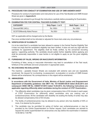 14. PROCEDURE FOR CONDUCT OF EXAMINATION AND USE OF OMR ANSWER SHEET
Procedure for conduct of examination and instructions for use of the Test Booklet and OMR Answer
Sheet are given in Appendix-ll.
Candidates are advised to go through the instructions carefully before proceeding for Examination.
15. EXAMINATION FEE FOR CENTRAL TEACHER ELEGIBILITY TEST:
CATEGORY Only Paper - I or II Both Paper - I & II
General/OBC (NCL) Rs.1000/- Rs.1200/-
SC/ST/Differently Abled Person Rs.500/- Rs.600/-
GST as applicable will be charged extra by the Banks
Fee once remitted shall not be refunded or adjusted for future test under any circumstances.
16. VERIFICATION OF ELIGIBILITY
It is to be noted that if a candidate has been allowed to appear in the Central Teacher Eligibility Test
it does not imply that the candidate’s eligibility has been verified. It does not vest any right with the
candidate for appointment. The eligibility shall be finally verified, by the concerned recruiting
agency / appointing authority. The candidate should satisfy his/her eligibility before applying and
shall be personally responsible in case he/she is not eligible to apply as per the given eligibility
criteria.
17. FURNISHING OF FALSE, WRONG OR INACCURATE INFORMATION
Furnishing of false, wrong or inaccurate information may lead to cancellation of the Test result,
forfeiture of the certificate and even prosecution in appropriate cases.
18. RE-CHECKING/ RE-EVALUATION
The machine - gradable Answer Sheets are evaluated with extreme care and are repeatedly
scrutinized. No request for re-checking, re-assessment, re-evaluation or scrutiny of OMR Answer
Sheets will be entertained. No correspondence in this regard will be entertained.
19. AMANUENSIS
In accordance with the Government of India, Ministry of Social Justice and Empowerment
Department of Disability guidelines vide OM F. No. 16-110/2003-DD.III dated 26.02.2013 and
subsequent CBSE OM No. CBSE/F-61/2013 dated 15.04.2013, the following instructions are
applicable regarding differently abled candidates during the conduct of CTET Examination:-
1. The differently abled candidates may be given compensatory time of 50 minutes in each paper
of CTET Examination for differently abled candidates who are making use of
scribe/amanuensis. All the candidates with disability not availing the facility of scribe may also
be allowed compensatory time of 50 minutes.
2. The facility of scribe/amanuensis may be allowed to any person who has disability of 40% or
more, if so desired by the person.
3. The candidate may be permitted for opting of his/her own scribe/amanuensis or may be
provided by the Centre Superintendent on his/her request. Such candidates are advised to
request the centre superintendent for amanuensis one day before the examination in between
10:00 AM to 1:00 PM.
CTET - JULY 2020
14
 