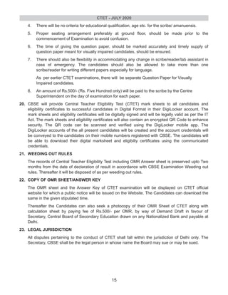 4. There will be no criteria for educational qualification, age etc. for the scribe/ amanuensis.
5. Proper seating arrangement preferably at ground floor, should be made prior to the
commencement of Examination to avoid confusion.
6. The time of giving the question paper, should be marked accurately and timely supply of
question paper meant for visually impaired candidates, should be ensured.
7. There should also be flexibility in accommodating any change in scribe/reader/lab assistant in
case of emergency. The candidates should also be allowed to take more than one
scribe/reader for writing different papers especially for language.
As per earlier CTET examinations, there will be separate Question Paper for Visually
Impaired candidates.
8. An amount of Rs.500/- (Rs. Five Hundred only) will be paid to the scribe by the Centre
Superintendent on the day of examination for each paper.
20. CBSE will provide Central Teacher Eligibility Test (CTET) mark sheets to all candidates and
eligibility certificates to successful candidates in Digital Format in their DigiLocker account. The
mark sheets and eligibility certificates will be digitally signed and will be legally valid as per the IT
Act. The mark sheets and eligibility certificates will also contain an encrypted QR Code to enhance
security. The QR code can be scanned and verified using the DigiLocker mobile app. The
DigiLocker accounts of the all present candidates will be created and the account credentials will
be conveyed to the candidates on their mobile numbers registered with CBSE. The candidates will
be able to download their digital marksheet and eligibilty certificates using the communicated
credentials.
21. WEEDING OUT RULES
The records of Central Teacher Eligibility Test including OMR Answer sheet is preserved upto Two
months from the date of declaration of result in accordance with CBSE Examination Weeding out
rules. Thereafter it will be disposed of as per weeding out rules.
22. COPY OF OMR SHEET/ANSWER KEY
The OMR sheet and the Answer Key of CTET examination will be displayed on CTET official
website for which a public notice will be issued on the Website. The Candidates can download the
same in the given stipulated time.
Thereafter the Candidates can also seek a photocopy of their OMR Sheet of CTET along with
calculation sheet by paying fee of Rs.500/- per OMR, by way of Demand Draft in favour of
Secretary, Central Board of Secondary Education drawn on any Nationalized Bank and payable at
Delhi.
23. LEGAL JURISDICTION
All disputes pertaining to the conduct of CTET shall fall within the jurisdiction of Delhi only. The
Secretary, CBSE shall be the legal person in whose name the Board may sue or may be sued.
CTET - JULY 2020
15
 