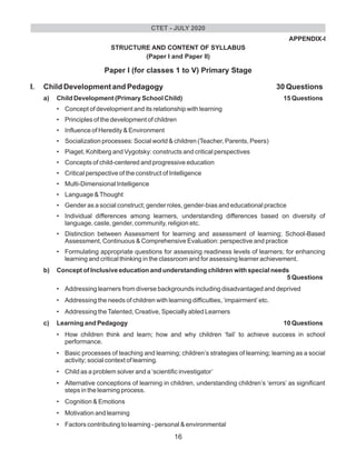 APPENDIX-I
STRUCTURE AND CONTENT OF SYLLABUS
(Paper I and Paper II)
Paper I (for classes 1 to V) Primary Stage
I. Child Development and Pedagogy 30 Questions
a) Child Development (Primary School Child) 15 Questions
• Concept of development and its relationship with learning
• Principles of the development of children
• Influence of Heredity & Environment
• Socialization processes: Social world & children (Teacher, Parents, Peers)
• Piaget, Kohlberg and Vygotsky: constructs and critical perspectives
• Concepts of child-centered and progressive education
• Critical perspective of the construct of Intelligence
• Multi-Dimensional Intelligence
• Language &Thought
• Gender as a social construct; gender roles, gender-bias and educational practice
• Individual differences among learners, understanding differences based on diversity of
language, caste, gender, community, religion etc.
• Distinction between Assessment for learning and assessment of learning; School-Based
Assessment, Continuous & Comprehensive Evaluation: perspective and practice
• Formulating appropriate questions for assessing readiness levels of learners; for enhancing
learning and critical thinking in the classroom and for assessing learner achievement.
b) Concept of Inclusive education and understanding children with special needs
5 Questions
• Addressing learners from diverse backgrounds including disadvantaged and deprived
• Addressing the needs of children with learning difficulties, ‘impairment’etc.
• Addressing theTalented, Creative, Specially abled Learners
c) Learning and Pedagogy 10 Questions
• How children think and learn; how and why children ‘fail’ to achieve success in school
performance.
• Basic processes of teaching and learning; children’s strategies of learning; learning as a social
activity; social context of learning.
• Child as a problem solver and a ‘scientific investigator’
• Alternative conceptions of learning in children, understanding children’s ‘errors’ as significant
steps in the learning process.
• Cognition & Emotions
• Motivation and learning
• Factors contributing to learning - personal & environmental
CTET - JULY 2020
16
 