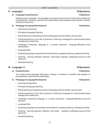 II. Language I 30 Questions
a) Language Comprehension 15 Questions
Reading unseen passages - two passages one prose or drama and one poem with questions on
comprehension, inference, grammar and verbal ability (Prose passage may be literary, scientific,
narrative or discursive)
b) Pedagogy of Language Development 15 Questions
• Learning and acquisition
• Principles of languageTeaching
• Role of listening and speaking; function of language and how children use it as a tool
• Critical perspective on the role of grammar in learning a language for communicating ideas
verbally and in written form
• Challenges of teaching language in a diverse classroom; language difficulties, errors
and disorders
• Language Skills
• Evaluating language comprehension and proficiency: speaking, listening, reading and writing
• Teaching- learning materials: Textbook, multi-media materials, multilingual resource of the
classroom
• RemedialTeaching
III. Language - II 30 Questions
a) Comprehension 15 Questions
Two unseen prose passages (discursive or literary or narrative or scientific) with question on
comprehension, grammar and verbal ability
b) Pedagogy of Language Development 15 Questions
• Learning and acquisition
• Principles of languageTeaching
• Role of listening and speaking; function of language and how children use it as a tool
• Critical perspective on the role of grammar in learning a language for communicating ideas
verbally and in written form;
• Challenges of teaching language in a diverse classroom; language difficulties, errors and
disorders
• Language Skills
• Evaluating language comprehension and proficiency: speaking, listening, reading and writing
• Teaching - learning materials: Textbook, multi-media materials, multilingual resource of the
classroom
• RemedialTeaching
CTET - JULY 2020
17
 
