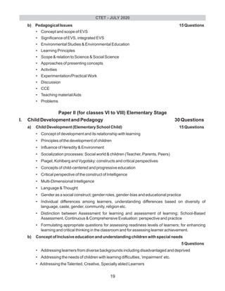 b) Pedagogical Issues 15 Questions
• Concept and scope of EVS
• Significance of EVS, integrated EVS
• Environmental Studies & Environmental Education
• Learning Principles
• Scope & relation to Science & Social Science
• Approaches of presenting concepts
• Activities
• Experimentation/Practical Work
• Discussion
• CCE
• Teaching material/Aids
• Problems
Paper II (for classes VI to VIII) Elementary Stage
I. Child Development and Pedagogy 30 Questions
a) Child Development (Elementary School Child) 15 Questions
• Concept of development and its relationship with learning
• Principles of the development of children
• Influence of Heredity & Environment
• Socialization processes: Social world & children (Teacher, Parents, Peers)
• Piaget, Kohlberg and Vygotsky: constructs and critical perspectives
• Concepts of child-centered and progressive education
• Critical perspective of the construct of Intelligence
• Multi-Dimensional Intelligence
• Language &Thought
• Gender as a social construct; gender roles, gender-bias and educational practice
• Individual differences among learners, understanding differences based on diversity of
language, caste, gender, community, religion etc.
• Distinction between Assessment for learning and assessment of learning; School-Based
Assessment, Continuous & Comprehensive Evaluation: perspective and practice
• Formulating appropriate questions for assessing readiness levels of learners; for enhancing
learning and critical thinking in the classroom and for assessing learner achievement.
b) Concept of Inclusive education and understanding children with special needs
5 Questions
• Addressing learners from diverse backgrounds including disadvantaged and deprived
• Addressing the needs of children with learning difficulties, ‘impairment’ etc.
• Addressing theTalented, Creative, Specially abled Learners
CTET - JULY 2020
19
 