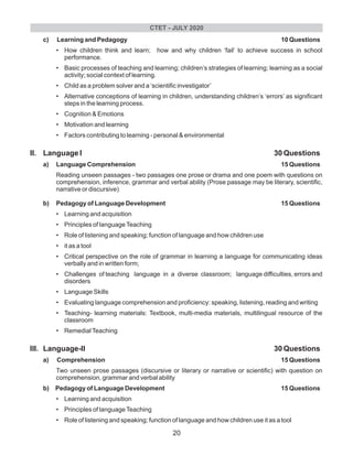c) Learning and Pedagogy 10 Questions
• How children think and learn; how and why children ‘fail’ to achieve success in school
performance.
• Basic processes of teaching and learning; children’s strategies of learning; learning as a social
activity; social context of learning.
• Child as a problem solver and a ‘scientific investigator’
• Alternative conceptions of learning in children, understanding children’s ‘errors’ as significant
steps in the learning process.
• Cognition & Emotions
• Motivation and learning
• Factors contributing to learning - personal & environmental
II. Language I 30 Questions
a) Language Comprehension 15 Questions
Reading unseen passages - two passages one prose or drama and one poem with questions on
comprehension, inference, grammar and verbal ability (Prose passage may be literary, scientific,
narrative or discursive)
b) Pedagogy of Language Development 15 Questions
• Learning and acquisition
• Principles of languageTeaching
• Role of listening and speaking; function of language and how children use
• it as a tool
• Critical perspective on the role of grammar in learning a language for communicating ideas
verbally and in written form;
• Challenges of teaching language in a diverse classroom; language difficulties, errors and
disorders
• Language Skills
• Evaluating language comprehension and proficiency: speaking, listening, reading and writing
• Teaching- learning materials: Textbook, multi-media materials, multilingual resource of the
classroom
• RemedialTeaching
III. Language-II 30 Questions
a) Comprehension 15 Questions
Two unseen prose passages (discursive or literary or narrative or scientific) with question on
comprehension, grammar and verbal ability
b) Pedagogy of Language Development 15 Questions
• Learning and acquisition
• Principles of languageTeaching
• Role of listening and speaking; function of language and how children use it as a tool
CTET - JULY 2020
20
 