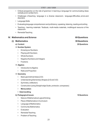 • Critical perspective on the role of grammar in learning a language for communicating ideas
verbally and in written form;
• Challenges of teaching language in a diverse classroom; language difficulties, errors and
disorders
• Language Skills
• Evaluating language comprehension and proficiency: speaking, listening, reading and writing
• Teaching - learning materials: Textbook, multi-media materials, multilingual resource of the
classroom
• RemedialTeaching
IV. Mathematics and Science 60 Questions
(i) Mathematics 30 Questions
a) Content 20 Questions
vNumber System
• Knowing our Numbers
• Playing with Numbers
• Whole Numbers
• Negative Numbers and Integers
• Fractions
vAlgebra
• Introduction toAlgebra
• Ratio and Proportion
vGeometry
• Basic geometrical ideas (2-D)
• Understanding Elementary Shapes (2-D and 3-D)
• Symmetry: (reflection)
• Construction (using Straight edge Scale, protractor, compasses)
• Mensuration
• Data handling
b) Pedagogical issues 10 Questions
• Nature of Mathematics/Logical thinking
• Place of Mathematics in Curriculum
• Language of Mathematics
• Community Mathematics
• Evaluation
• RemedialTeaching
• Problem ofTeaching
CTET - JULY 2020
21
 