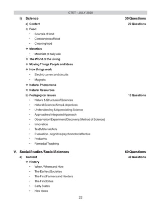 i) Science 30 Questions
a) Content 20 Questions
vFood
• Sources of food
• Components of food
• Cleaning food
vMaterials
• Materials of daily use
vThe World of the Living
vMoving Things People and Ideas
vHow things work
• Electric current and circuits
• Magnets
vNatural Phenomena
vNatural Resources
b) Pedagogical issues 10 Questions
• Nature & Structure of Sciences
• Natural Science/Aims & objectives
• Understanding &Appreciating Science
• Approaches/IntegratedApproach
• Observation/Experiment/Discovery (Method of Science)
• Innovation
• Text Material/Aids
• Evaluation - cognitive/psychomotor/affective
• Problems
• RemedialTeaching
V. Social Studies/Social Sciences 60 Questions
a) Content 40 Questions
vHistory
• When, Where and How
• The Earliest Societies
• The First Farmers and Herders
• The First Cities
• Early States
• New Ideas
CTET - JULY 2020
22
 