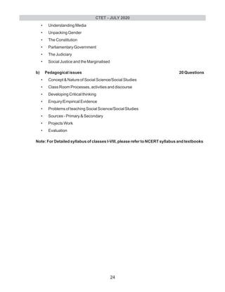 • Understanding Media
• Unpacking Gender
• The Constitution
• Parliamentary Government
• The Judiciary
• Social Justice and the Marginalised
b) Pedagogical issues
• Concept & Nature of Social Science/Social Studies
• Class Room Processes, activities and discourse
• Developing Critical thinking
• Enquiry/Empirical Evidence
• Problems of teaching Social Science/Social Studies
• Sources - Primary & Secondary
• Projects Work
• Evaluation
Note: For Detailed syllabus of classes l-VIII, please refer to NCERT syllabus and textbooks
20 Questions
CTET - JULY 2020
24
 
