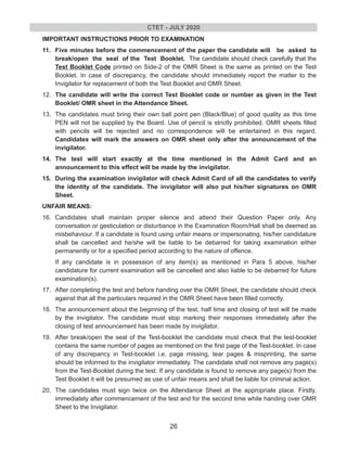 IMPORTANT INSTRUCTIONS PRIOR TO EXAMINATION
11. Five minutes before the commencement of the paper the candidate will be asked to
break/open the seal of the Test Booklet. The candidate should check carefully that the
Test Booklet Code printed on Side-2 of the OMR Sheet is the same as printed on the Test
Booklet. In case of discrepancy, the candidate should immediately report the matter to the
Invigilator for replacement of both the Test Booklet and OMR Sheet.
12. The candidate will write the correct Test Booklet code or number as given in the Test
Booklet/ OMR sheet in the Attendance Sheet.
13. The candidates must bring their own ball point pen (Black/Blue) of good quality as this time
PEN will not be supplied by the Board. Use of pencil is strictly prohibited. OMR sheets filled
with pencils will be rejected and no correspondence will be entertained in this regard.
Candidates will mark the answers on OMR sheet only after the announcement of the
invigilator.
14. The test will start exactly at the time mentioned in the Admit Card and an
announcement to this effect will be made by the invigilator.
15. During the examination invigilator will check Admit Card of all the candidates to verify
the identity of the candidate. The invigilator will also put his/her signatures on OMR
Sheet.
UNFAIR MEANS:
16. Candidates shall maintain proper silence and attend their Question Paper only. Any
conversation or gesticulation or disturbance in the Examination Room/Hall shall be deemed as
misbehaviour. If a candidate is found using unfair means or impersonating, his/her candidature
shall be cancelled and he/she will be liable to be debarred for taking examination either
permanently or for a specified period according to the nature of offence.
If any candidate is in possession of any item(s) as mentioned in Para 5 above, his/her
candidature for current examination will be cancelled and also liable to be debarred for future
examination(s).
17. After completing the test and before handing over the OMR Sheet, the candidate should check
against that all the particulars required in the OMR Sheet have been filled correctly.
18. The announcement about the beginning of the test, half time and closing of test will be made
by the invigilator. The candidate must stop marking their responses immediately after the
closing of test announcement has been made by invigilator.
19. After break/open the seal of the Test-booklet the candidate must check that the test-booklet
contains the same number of pages as mentioned on the first page of the Test-booklet. In case
of any discrepancy in Test-booklet i.e. page missing, tear pages & misprinting, the same
should be informed to the invigilator immediately. The candidate shall not remove any page(s)
from the Test-Booklet during the test. If any candidate is found to remove any page(s) from the
Test Booklet it will be presumed as use of unfair means and shall be liable for criminal action.
20. The candidates must sign twice on the Attendance Sheet at the appropriate place. Firstly,
immediately after commencement of the test and for the second time while handing over OMR
Sheet to the Invigilator.
CTET - JULY 2020
26
 