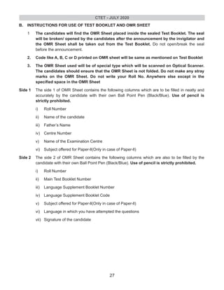 B. INSTRUCTIONS FOR USE OF TEST BOOKLET AND OMR SHEET
1 The candidates will find the OMR Sheet placed inside the sealed Test Booklet. The seal
will be broken/ opened by the candidates after the announcement by the invigilator and
the OMR Sheet shall be taken out from the Test Booklet. Do not open/break the seal
before the announcement.
2. Code like A, B, C or D printed on OMR sheet will be same as mentioned on Test Booklet
3. The OMR Sheet used will be of special type which will be scanned on Optical Scanner.
The candidates should ensure that the OMR Sheet is not folded. Do not make any stray
marks on the OMR Sheet. Do not write your Roll No. Anywhere else except in the
specified space in the OMR Sheet
Side 1 The side 1 of OMR Sheet contains the following columns which are to be filled in neatly and
accurately by the candidate with their own Ball Point Pen (Black/Blue). Use of pencil is
strictly prohibited.
i) Roll Number
ii) Name of the candidate
iii) Father’s Name
iv) Centre Number
v) Name of the Examination Centre
vi) Subject offered for Paper-ll(Only in case of Paper-ll)
Side 2 The side 2 of OMR Sheet contains the following columns which are also to be filled by the
candidate with their own Ball Point Pen (Black/Blue). Use of pencil is strictly prohibited.
i) Roll Number
ii) Main Test Booklet Number
iii) Language Supplement Booklet Number
iv) Language Supplement Booklet Code
v) Subject offered for Paper-ll(Only in case of Paper-ll)
vi) Language in which you have attempted the questions
vii) Signature of the candidate
CTET - JULY 2020
27
 