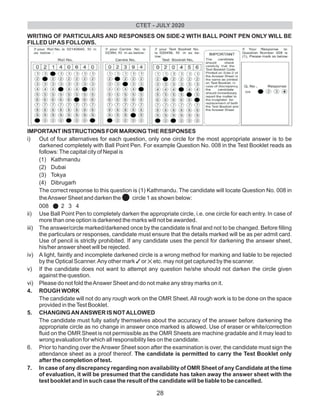 WRITING OF PARTICULARS AND RESPONSES ON SIDE-2 WITH BALL POINT PEN ONLY WILL BE
FILLED UPAS FOLLOWS.
IMPORTANT INSTRUCTIONS FOR MARKING THE RESPONSES
i) Out of four alternatives for each question, only one circle for the most appropriate answer is to be
darkened completely with Ball Point Pen. For example Question No. 008 in the Test Booklet reads as
follows:The capital city of Nepal is
(1) Kathmandu
(2) Dubai
(3) Tokya
(4) Dibrugarh
The correct response to this question is (1) Kathmandu. The candidate will locate Question No. 008 in
theAnswer Sheet and darken the lcircle 1 as shown below:
008 l2 3 4
ii) Use Ball Point Pen to completely darken the appropriate circle, i.e. one circle for each entry. In case of
more than one option is darkened the marks will not be awarded.
iii) The answer/circle marked/darkened once by the candidate is final and not to be changed. Before filling
the particulars or responses, candidate must ensure that the details marked will be as per admit card.
Use of pencil is strictly prohibited. If any candidate uses the pencil for darkening the answer sheet,
his/her answer sheet will be rejected.
iv) A light, faintly and incomplete darkened circle is a wrong method for marking and liable to be rejected
by the Optical Scanner.Any other mark 3or 5etc. may not get captured by the scanner.
v) If the candidate does not want to attempt any question he/she should not darken the circle given
against the question.
vi) Please do not fold theAnswer Sheet and do not make any stray marks on it.
4. ROUGH WORK
The candidate will not do any rough work on the OMR Sheet.All rough work is to be done on the space
provided in theTest Booklet.
5. CHANGINGANANSWER IS NOTALLOWED
The candidate must fully satisfy themselves about the accuracy of the answer before darkening the
appropriate circle as no change in answer once marked is allowed. Use of eraser or white/correction
fluid on the OMR Sheet is not permissible as the OMR Sheets are machine gradable and it may lead to
wrong evaluation for which all responsibility lies on the candidate.
6. Prior to handing over theAnswer Sheet soon after the examination is over, the candidate must sign the
attendance sheet as a proof thereof. The candidate is permitted to carry the Test Booklet only
after the completion of test.
7. In case of any discrepancy regarding non availability of OMR Sheet of any Candidate at the time
of evaluation, it will be presumed that the candidate has taken away the answer sheet with the
test booklet and in such case the result of the candidate will be liable to be cancelled.
CTET - JULY 2020
28
 