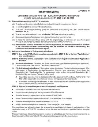 APPENDIX-IV
IMPORTANT NOTES:
Candidates can apply for CTET - JULY, 2020 ‘ON-LINE’ through CTET
website www.ctet.nic.in w.e.f. 24-01-2020 to 24-02-2020
10. The candidate applying for CTET is required:-
viii) To go through the Information Bulletin carefully with the entire requirement therein.
ix) To satisfy eligibility to appear in the examination.
x) To submit On-line application by giving full particulars by accessing the CTET official website
www.ctet.nic.in.
xi) To write complete mailing address with Postal PIN Code at the time of applying.
xii) Before submission of application form, decide the mode of payment of fee.
xiii) To keep the Confirmation Page along with the original copy of E-Challan (In case fee is paid
through E-Challan) of Syndicate Bank or Canara Bank for future reference.
xiv) If a candidate submits more than one on-line application, his/her candidature shall be liable
to be cancelled and the candidate may also be debarred for future examination(s). No
communication will be sent in this regard.
11. Method of Submission of OnlineApplication Form:
STEP1: Log on to CTET official website www.ctet.nic.in. STEP 2: Go to the link “Apply Online”
and open the same.
STEP3: Fill in the Online Application Form and note down Registration Number/ Application
Number.
(f) Authentication Form: Fill details like State, Identification type (select any Identity as applicable),
Candidate’s Name, Date of Birth, Gender and Security Pin.
(g) Fill Online Application Form: Fill complete online Application Form and choose password. After
submission, a Registration Number/Application Number gets generated. Note down the
Registration No. / Application No. For subsequent login, system generated Registration No. /
Application No. and chosen Password will be used.
vCandidate is advised not to disclose or share the password with anybody. Neither CTET nor
NIC will be responsible for violation or misuse of the password of a candidate.
vCandidate should log out at the end of their session so that the contents of the application
cannot be tampered by unauthorized persons.
STEP4: Upload Scanned Images of latest Photograph and Signature
•Uploading of scanned Photo and Signature are mandatory.
•Upload scanned photograph and signature in JPG/JPEG format.
•Size of scanned photograph should be between 10 to 100 KB
•Image Dimension of photograph should be 3.5 cm (width) x 4.5 cm (height).
•Size of scanned signature should be between 3 to 30 KB.
•Image Dimension of signature should be 3.5 cm (length) x 1.5 cm (height).
The candidates are advised to keep the scanned images of latest photograph and signature of the
candidates ready in JPG/JPEG format and as per the size and dimension specified, before applying
online.
The scanned image of latest photograph is required to upload to avoid the inconvenience at centre, as
this photograph will be matched with the actual candidate appearing in the examination.
CTET - JULY 2020
30
 