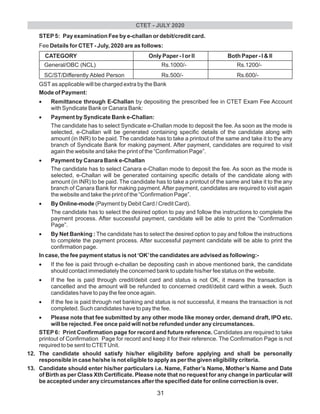 STEP5: Pay examination Fee by e-challan or debit/credit card.
Fee Details for CTET - July, 2020 are as follows:
CATEGORY Only Paper - I or II Both Paper - I & II
General/OBC (NCL) Rs.1000/- Rs.1200/-
SC/ST/Differently Abled Person Rs.500/- Rs.600/-
GSTas applicable will be charged extra by the Bank
Mode of Payment:
•Remittance through E-Challan by depositing the prescribed fee in CTET Exam Fee Account
with Syndicate Bank or Canara Bank:
•Payment by Syndicate Bank e-Challan:
The candidate has to select Syndicate e-Challan mode to deposit the fee. As soon as the mode is
selected, e-Challan will be generated containing specific details of the candidate along with
amount (in INR) to be paid. The candidate has to take a printout of the same and take it to the any
branch of Syndicate Bank for making payment. After payment, candidates are required to visit
again the website and take the print of the “Confirmation Page”.
•Payment by Canara Bank e-Challan
The candidate has to select Canara e-Challan mode to deposit the fee. As soon as the mode is
selected, e-Challan will be generated containing specific details of the candidate along with
amount (in INR) to be paid. The candidate has to take a printout of the same and take it to the any
branch of Canara Bank for making payment. After payment, candidates are required to visit again
the website and take the print of the “Confirmation Page”.
•By Online-mode (Payment by Debit Card / Credit Card).
The candidate has to select the desired option to pay and follow the instructions to complete the
payment process. After successful payment, candidate will be able to print the “Confirmation
Page”.
•By Net Banking : The candidate has to select the desired option to pay and follow the instructions
to complete the payment process. After successful payment candidate will be able to print the
confirmation page.
In case, the fee payment status is not ‘OK’the candidates are advised as following:-
•If the fee is paid through e-challan be depositing cash in above mentioned bank, the candidate
should contact immediately the concerned bank to update his/her fee status on the website.
•If the fee is paid through credit/debit card and status is not OK, it means the transaction is
cancelled and the amount will be refunded to concerned credit/debit card within a week. Such
candidates have to pay the fee once again.
•If the fee is paid through net banking and status is not successful, it means the transaction is not
completed. Such candidates have to pay the fee.
•Please note that fee submitted by any other mode like money order, demand draft, IPO etc.
will be rejected. Fee once paid will not be refunded under any circumstances.
STEP6: Print Confirmation page for record and future reference. Candidates are required to take
printout of Confirmation Page for record and keep it for their reference. The Confirmation Page is not
required to be sent to CTETUnit.
12. The candidate should satisfy his/her eligibility before applying and shall be personally
responsible in case he/she is not eligible to apply as per the given eligibility criteria.
13. Candidate should enter his/her particulars i.e. Name, Father’s Name, Mother’s Name and Date
of Birth as per Class Xth Certificate. Please note that no request for any change in particular will
be accepted under any circumstances after the specified date for online correction is over.
CTET - JULY 2020
31
 