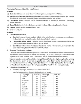 Application Form should be filled-in as follows:
Screen 1:
(a) State: Candidate should select ‘State’from the dropdown List as per his/herAddress.
(b) Identification Type and Identification Number: Candidate should select identification type from the
dropdown list, to ascertain his/her identity and write the identification type number.
(c) Candidate’s Name: Candidate should write his/her Name as recorded in the Class X Secondary
Board Certificate.
(d) Date of Birth: Mention Date of Birth as recorded in the Class X Secondary Board Certificate.
(e) Gender: Select Gender: Male, Female or Other.
(f) Enter Security pin
Screen 2:
1. Candidate’s Particulars:-
a) Candidate’s Name, Gender and Date of Birth will be auto-filled from the previous screen (Screen-
1). Candidate may modify information filled in these fields, if required.
b) Candidate’s Mother Name: Candidate should write his/her Mother’s name as recorded in the
Class X Secondary Board Certificate, in CAPITALletters.
c) Candidate’s Father Name: Candidate should write his/her Father’s name, as recorded in the
Class X Secondary Board Certificate, in CAPITALletters.
2. Choice of Examination Centres:-
Candidate may select four different options for Examination Centres cities in order of preference from
st nd rd th
where he/she wishes to appear for the test. The choice (1 , 2 , 3 and 4 choice) of Examination centre
city shall not be same. (Refer to List of Examination Cities on the website/Information Bulletin)
Note: In case the number of candidates in any of the notified centre city is very less for running
the Examination centre or any other specific reason, the Board as its discretion may not
conduct the Examination in City and the Candidate who opted that city as 1st Choice may be
nd rd th
allotted Examination Centres in other city opted as 2 or 3 or 4 choice or any other city.
3. Languages Offered for CTET:
a) Select two languages in which you wish to appear for CTET.
List of languages offered along with their codes are as follows:
Language Code No. Language Code No.
English 01 Marathi 11
Hindi 02 Mizo 12
Assamese 03 Nepali 13
Bengali 04 Oriya 14
Garo 05 Punjabi 15
Gujarati 06 Sanskrit 16
Kannada 07 Tamil 17
Khasi 08 Telugu 18
Malayalam 09 Tibetan 19
Manipuri 10 Urdu 20
CTET - JULY 2020
34
 