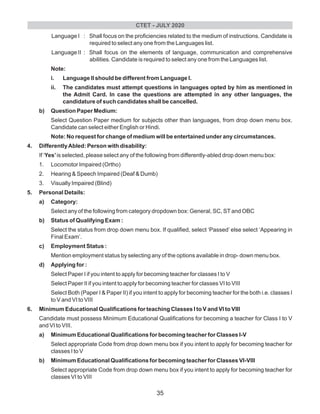 Language I : Shall focus on the proficiencies related to the medium of instructions. Candidate is
required to select any one from the Languages list.
Language II : Shall focus on the elements of language, communication and comprehensive
abilities. Candidate is required to select any one from the Languages list.
Note:
i. Language II should be different from Language I.
ii. The candidates must attempt questions in languages opted by him as mentioned in
the Admit Card. In case the questions are attempted in any other languages, the
candidature of such candidates shall be cancelled.
b) Question Paper Medium:
Select Question Paper medium for subjects other than languages, from drop down menu box.
Candidate can select either English or Hindi.
Note: No request for change of medium will be entertained under any circumstances.
4. DifferentlyAbled: Person with disability:
If ‘Yes’is selected, please select any of the following from differently-abled drop down menu box:
1. Locomotor Impaired (Ortho)
2. Hearing & Speech Impaired (Deaf & Dumb)
3. Visually Impaired (Blind)
5. Personal Details:
a) Category:
Select any of the following from category dropdown box: General, SC, STand OBC
b) Status of Qualifying Exam :
Select the status from drop down menu box. If qualified, select ‘Passed’ else select ‘Appearing in
Final Exam’.
c) Employment Status :
Mention employment status by selecting any of the options available in drop- down menu box.
d) Applying for :
Select Paper I if you intent to apply for becoming teacher for classes I to V
Select Paper II if you intent to apply for becoming teacher for classes VI to VIII
Select Both (Paper I & Paper II) if you intent to apply for becoming teacher for the both i.e. classes I
to V and VI to VIII
6. Minimum Educational Qualifications for teaching Classes I to V and VI to VIII
Candidate must possess Minimum Educational Qualifications for becoming a teacher for Class I to V
and VI to VIII.
a) Minimum Educational Qualifications for becoming teacher for Classes I-V
Select appropriate Code from drop down menu box if you intent to apply for becoming teacher for
classes I to V
b) Minimum Educational Qualifications for becoming teacher for Classes VI-VIII
Select appropriate Code from drop down menu box if you intent to apply for becoming teacher for
classes VI to VIII
CTET - JULY 2020
35
 