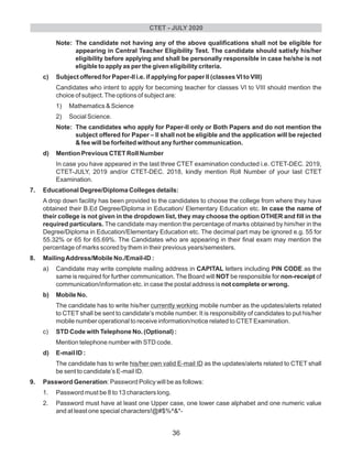 Note: The candidate not having any of the above qualifications shall not be eligible for
appearing in Central Teacher Eligibility Test. The candidate should satisfy his/her
eligibility before applying and shall be personally responsible in case he/she is not
eligible to apply as per the given eligibility criteria.
c) Subject offered for Paper-II i.e. if applying for paper II (classes VI to VIII)
Candidates who intent to apply for becoming teacher for classes VI to VIII should mention the
choice of subject.The options of subject are:
1) Mathematics & Science
2) Social Science.
Note: The candidates who apply for Paper-II only or Both Papers and do not mention the
subject offered for Paper – II shall not be eligible and the application will be rejected
& fee will be forfeited without any further communication.
d) Mention Previous CTET Roll Number
In case you have appeared in the last three CTET examination conducted i.e. CTET-DEC. 2019,
CTET-JULY, 2019 and/or CTET-DEC. 2018, kindly mention Roll Number of your last CTET
Examination.
7. Educational Degree/Diploma Colleges details:
A drop down facility has been provided to the candidates to choose the college from where they have
obtained their B.Ed Degree/Diploma in Education/ Elementary Education etc. In case the name of
their college is not given in the dropdown list, they may choose the option OTHER and fill in the
required particulars. The candidate may mention the percentage of marks obtained by him/her in the
Degree/Diploma in Education/Elementary Education etc. The decimal part may be ignored e.g. 55 for
55.32% or 65 for 65.69%. The Candidates who are appearing in their final exam may mention the
percentage of marks scored by them in their previous years/semesters.
8. MailingAddress/Mobile No./Email-ID :
a) Candidate may write complete mailing address in CAPITAL letters including PIN CODE as the
same is required for further communication. The Board will NOT be responsible for non-receipt of
communication/information etc. in case the postal address is not complete or wrong.
b) Mobile No.
The candidate has to write his/her currently working mobile number as the updates/alerts related
to CTET shall be sent to candidate’s mobile number. It is responsibility of candidates to put his/her
mobile number operational to receive information/notice related to CTETExamination.
c) STD Code with Telephone No. (Optional) :
Mention telephone number with STD code.
d) E-mail ID :
The candidate has to write his/her own valid E-mail ID as the updates/alerts related to CTET shall
be sent to candidate’s E-mail ID.
9. Password Generation: Password Policy will be as follows:
1. Password must be 8 to 13 characters long.
2. Password must have at least one Upper case, one lower case alphabet and one numeric value
and at least one special characters!@#$%^&*-
CTET - JULY 2020
36
 