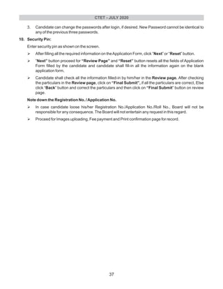 3. Candidate can change the passwords after login, if desired. New Password cannot be identical to
any of the previous three passwords.
10. Security Pin:
Enter security pin as shown on the screen.
ØAfter filling all the required information on theApplication Form, click “Next” or “Reset” button.
Ø“Next” button proceed for “Review Page” and “Reset” button resets all the fields of Application
Form filled by the candidate and candidate shall fill-in all the information again on the blank
application form.
ØCandidate shall check all the information filled-in by him/her in the Review page. After checking
the particulars in the Review page, click on “Final Submit”, if all the particulars are correct, Else
click “Back” button and correct the particulars and then click on “Final Submit” button on review
page.
Note down the Registration No. /Application No.
ØIn case candidate loose his/her Registration No./Application No./Roll No., Board will not be
responsible for any consequence.The Board will not entertain any request in this regard.
ØProceed for Images uploading, Fee payment and Print confirmation page for record.
CTET - JULY 2020
37
 