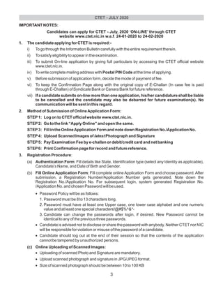IMPORTANT NOTES:
Candidates can apply for CTET - July, 2020 ‘ON-LINE’ through CTET
website www.ctet.nic.in w.e.f. 24-01-2020 to 24-02-2020
1. The candidate applying for CTET is required:-
i) To go through the Information Bulletin carefully with the entire requirement therein.
ii) To satisfy eligibility to appear in the examination.
iii) To submit On-line application by giving full particulars by accessing the CTET official website
www.ctet.nic.in.
iv) To write complete mailing address with Postal PIN Code at the time of applying.
v) Before submission of application form, decide the mode of payment of fee.
vi) To keep the Confirmation Page along with the original copy of E-Challan (In case fee is paid
through E-Challan) of Syndicate Bank or Canara Bank for future reference.
vii) If a candidate submits on-line more than one application, his/her candidature shall be liable
to be cancelled and the candidate may also be debarred for future examination(s). No
communication will be sent in this regard.
2. Method of Submission of OnlineApplication Form:
STEP1: Log on to CTET official website www.ctet.nic.in.
STEP2: Go to the link “Apply Online” and open the same.
STEP3: Fill in the OnlineApplication Form and note down Registration No./Application No.
STEP4: Upload Scanned Images of latest Photograph and Signature
STEP5: Pay Examination Fee by e-challan or debit/credit card and net banking
STEP6: Print Confirmation page for record and future reference.
3. Registration Procedure:
(a) Authentication Form: Fill details like State, Identification type (select any Identity as applicable),
Candidate’s Name, and Date of Birth and Gender.
(b) Fill Online Application Form: Fill complete online Application Form and choose password. After
submission, a Registration Number/Application Number gets generated. Note down the
Registration No./Application No. For subsequent login, system generated Registration No.
/Application No. and chosen Password will be used.
•Password Policy will be as follows:
1. Password must be 8 to 13 characters long.
2. Password must have at least one Upper case, one lower case alphabet and one numeric
value and at least one special characters!@#$%^&*-
3. Candidate can change the passwords after login, if desired. New Password cannot be
identical to any of the previous three passwords.
•Candidate is advised not to disclose or share the password with anybody. Neither CTET nor NIC
will be responsible for violation or misuse of the password of a candidate.
•Candidate should log out at the end of their session so that the contents of the application
cannot be tampered by unauthorized persons.
(c) Online Uploading of Scanned Images:
•Uploading of scanned Photo and Signature are mandatory.
•Upload scanned photograph and signature in JPG/JPEG format.
•Size of scanned photograph should be between 10 to 100 KB
CTET - JULY 2020
3
 
