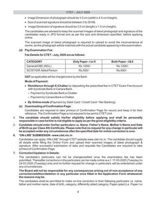 •Image Dimension of photograph should be 3.5 cm (width) x 4.5 cm (height).
•Size of scanned signature should be between 3 to 30 KB.
•Image Dimension of signature should be 3.5 cm (length) x 1.5 cm (height).
The candidates are advised to keep the scanned images of latest photograph and signature of the
candidates ready in JPG format and as per the size and dimension specified, before applying
online.
The scanned image of latest photograph is required to upload to avoid the inconvenience at
centre, as this photograph will be matched with the actual candidate appearing in the examination.
(d) Pay Examination Fee:
Fee Details for CTET - July, 2020 are as follows:
CATEGORY Only Paper - I or II Both Paper - I & II
General/OBC (NCL) Rs.1000/- Rs.1200/-
SC/ST/Diff.Abled Person Rs.500/- Rs.600/-
GST as applicable will be charged extra by the Bank
Mode of Payment:
•Remittance through E-Challan by depositing the prescribed fee in CTET Exam Fee Account
with Syndicate Bank or Canara Bank.
– Payment by Syndicate Bank e-Challan
– Payment by Canara Bank e-Challan
•By Online-mode (Payment by Debit Card / Credit Card / Net Banking).
(e) Downloading of Confirmation Page:
Candidates are required to take printout of Confirmation Page for record and keep it for their
reference.The Confirmation Page is not required to be sent to CTETUnit.
4. The candidate should satisfy his/her eligibility before applying and shall be personally
responsible in case he/she is not eligible to apply as per the given eligibility criteria.
5. Candidate should enter his/her particulars i.e. Name, Father’s Name, Mother’s Name and Date
of Birth as per Class Xth Certificate. Please note that no request for any change in particular will
be accepted under any circumstances after the specified date for online correction is over.
6. ‘ON-LINE’SUBMISSION - www.ctet.nic.in
Candidates can apply ‘ON-LINE’ through CTET website www.ctet.nic.in. The candidate should supply
all details while filling the Online Form and upload their scanned images of latest photograph &
signature. After successful submission of data and requisite fee Candidates are required to take
printout of Confirmation Page.
7. Correction/Updation in Details:
The candidate’s particulars can not be changes/edited once the examination fee has been
submitted. Thereafter corrections in the particulars can be made online w.e.f. 17-03-2020 (Tuesday) to
24-03-2020 (Tuesday) only and no further request for change in particulars will be entertained under
any circumstances.
The Board will not be responsible for any consequences arising out of non-acceptance of any
correction/addition/deletion in any particular once filled in the Application Form whatsoever
the reasons may be.
The candidates shall be permitted to make on-line correction in their following particulars i.e. name,
father and mother name, date of birth, category, differently abled category, Paper opted (i.e. Paper I or
CTET - JULY 2020
4
 
