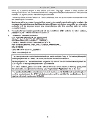 Paper II), Subject for Paper II, First choice of Centre, language I and/or II opted, Address of
correspondence and the name of the Institution/College/University from where he/she has obtained
his/her B.Ed Degree/Diploma in Elementary Education etc.
This facility will be provided only once. Fee once remitted shall not be refunded or adjusted for future
test under any circumstances.
No change will be accepted through offline mode i.e. through fax/application or by email etc. No
correspondence in this regard will be entertained. Please note that no request for any change in
particular will be accepted under any circumstances after the specified date for online
correction is over.
8. The dates for downloading admit card will be available on CTET website for latest updates,
please visit CTET official website www.ctet.nic.in
9. The address for correspondence:
SMT. POONAM SACHDEVA, DY. SECRETARY
CENTRALTEACHER ELIGIBILITYTEST UNIT,
CENTRALBOARD OF SECONDARYEDUCATION,
PS 1-2, INSTITUTIONALAREA, I PEXTENSION, PATPARGANJ,
DELHI-110 092
Contact No: 011-22240107, 22240112
Email: ctet.cbse@nic.in
The candidate must retain Confirmation Page and Candidate Copy of E-Challan (if fee paid
through Syndicate or Canara E-Challan) for record and future reference.
Qualifying the CTET would not confer a right on any person for Recruitment/ Employment as
it is only one of the eligibility criteria for appointment.
For latest updates, please visit CTET official Website : www.ctet.nic.in For any query, mail
to Email: ctet.cbse@nic.in mentioning your Registration/ Application No. in the mail
The candidate should mention their own mobile number and E-Mail ID while submitting their
on-line application as the CTET alerts/information will be sent to the candidates on their
registered mobile number and E-Mail ID.
CTET - JULY 2020
5
 