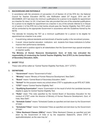 1. BACKGROUND AND RATIONALE
In accordance with the provisions of sub-section (1) of Section 23 of the RTE Act, the National
rd th
Council for Teacher Education (NCTE) vide Notification dated 23 August, 2010 and 29
DECEMBER, 2011 laid down the minimum qualifications for a person to be eligible for appointment
as a teacher for class I to VIII. It had been inter alia provided that one of the essential qualifications
for a person to be eligible for appointment as a teacher in any of the schools referred to in Clause
(n) of section 2 of the RTE Act is that he/she should pass the Teacher Eligibility Test (TET) which
will be conducted by the appropriate Government in accordance with the Guidelines framed by the
NCTE.
The rationale for including the TET as a minimum qualification for a person to be eligible for
appointment as a teacher is as under:
i. It would bring national standards and benchmark of teacher quality in the recruitment process;
ii. It would induce teacher education institutions and students from these institutions to further
improve their performance standards;
iii. It would send a positive signal to all stakeholders that the Government lays special emphasis
on teacher quality
The Ministry of Human Resource Development, Govt, of India has entrusted the
responsibility of conducting the Central Teacher Eligibility Test (CTET) to the Central Board
of Secondary Education, Delhi.
2. SHORT TITLE
These rules will be called as “Central Teacher Eligibility Test Rules, 2011” (CTET).
3. DEFINITIONS
i. “Government” means “Government of India”.
ii. “Ministry” means “Ministry of Human Resource Development, New Delhi”.
iii. “Board” means “Central Board of Secondary Education, Delhi”.
iv. “School” for this purpose means any school where CTET is applicable as per RTE ACT 2009.
v. “CTET” means “Central Teacher Eligibility Test”.
vi. “Qualifying Examination” means “Examination on the result of which the candidate becomes
eligible to apply for Central Teacher Eligibility Test.
vii. “Rules” mean “The rules specified by the Central Board of Secondary Education for the
conduct of CTET under the directive of Ministry of Human Resource Development, Govt, of
India, New Delhi”.
viii. “Schedule Castes” means “Scheduled Castes as specified and laid down by the Government
of India”.
ix. “Scheduled Tribes” means “Scheduled Tribes as specified and laid down by the Government
of India”.
x. “Other Backward Classes (OBCs)” means “Other Backward Classes as specified and laid
down by the Government of India or by the respective States/UTs, where CTET is
applicable/adopted, as the case may be”.
CTET - JULY 2020
7
 