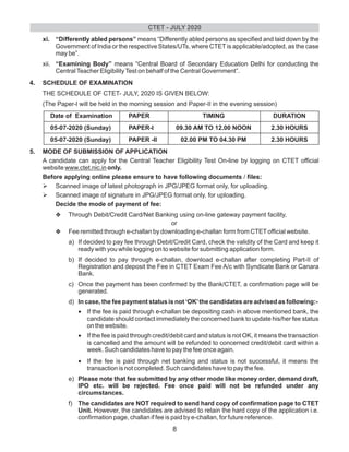 xi. “Differently abled persons” means “Differently abled persons as specified and laid down by the
Government of India or the respective States/UTs, where CTET is applicable/adopted, as the case
may be”.
xii. “Examining Body” means “Central Board of Secondary Education Delhi for conducting the
CentralTeacher EligibilityTest on behalf of the Central Government”.
4. SCHEDULE OF EXAMINATION
THE SCHEDULE OF CTET- JULY, 2020 IS GIVEN BELOW:
(The Paper-l will be held in the morning session and Paper-II in the evening session)
Date of Examination PAPER TIMING DURATION
05-07-2020 (Sunday) PAPER-I 09.30 AM TO 12.00 NOON 2.30 HOURS
05-07-2020 (Sunday) PAPER -II 02.00 PM TO 04.30 PM 2.30 HOURS
5. MODE OF SUBMISSION OF APPLICATION
A candidate can apply for the Central Teacher Eligibility Test On-line by logging on CTET official
website www.ctet.nic.in only.
Before applying online please ensure to have following documents / files:
ØScanned image of latest photograph in JPG/JPEG format only, for uploading.
Ø
Decide the mode of payment of fee:
vThrough Debit/Credit Card/Net Banking using on-line gateway payment facility,
or
vFee remitted through e-challan by downloading e-challan form from CTETofficial website.
a) If decided to pay fee through Debit/Credit Card, check the validity of the Card and keep it
ready with you while logging on to website for submitting application form.
b) If decided to pay through e-challan, download e-challan after completing Part-II of
Registration and deposit the Fee in CTET Exam Fee A/c with Syndicate Bank or Canara
Bank.
c) Once the payment has been confirmed by the Bank/CTET, a confirmation page will be
generated.
d) In case, the fee payment status is not ‘OK’the candidates are advised as following:-
•If the fee is paid through e-challan be depositing cash in above mentioned bank, the
candidate should contact immediately the concerned bank to update his/her fee status
on the website.
•If the fee is paid through credit/debit card and status is not OK, it means the transaction
is cancelled and the amount will be refunded to concerned credit/debit card within a
week. Such candidates have to pay the fee once again.
•If the fee is paid through net banking and status is not successful, it means the
transaction is not completed. Such candidates have to pay the fee.
e) Please note that fee submitted by any other mode like money order, demand draft,
IPO etc. will be rejected. Fee once paid will not be refunded under any
circumstances.
f) The candidates are NOT required to send hard copy of confirmation page to CTET
Unit. However, the candidates are advised to retain the hard copy of the application i.e.
confirmation page, challan if fee is paid by e-challan, for future reference.
Scanned image of signature in JPG/JPEG format only, for uploading.
CTET - JULY 2020
8
 