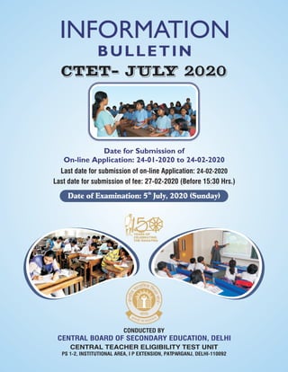 CONDUCTED BY
CENTRAL BOARD OF SECONDARY EDUCATION, DELHI
CENTRAL TEACHER ELIGIBILITY TEST UNIT
PS 1-2, INSTITUTIONAL AREA, I P EXTENSION, PATPARGANJ, DELHI-110092
BULLETIN
Date for Submission of
On-line Application: 24-01-2020 to 24-02-2020
Last date for submission of on-line Application: 24-02-2020
Last date for submission of fee: 27-02-2020 (Before 15:30 Hrs.)
CTET- JULY 2020
INFORMATION
th
Date of Examination: 5 July, 2020 (Sunday)
 