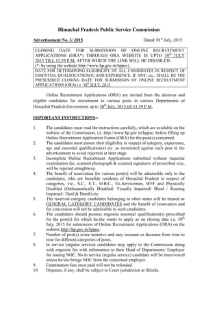 Himachal Pradesh Public Service Commission
Advertisement No. 3/ 2015 Dated: 01st
July, 2015
CLOSING DATE FOR SUBMISSION OF ONLINE RECRUITMENT
APPLICATIONS (ORA*) THROUGH ORA WEBSITE IS UPTO 30th
JULY
2015 TILL 11:59 P.M. AFTER WHICH THE LINK WILL BE DISABLED.
(*: by using the website http://www.hp.gov.in/hppsc).
DATE FOR DETERMINING ELIGIBILITY OF ALL CANDIDATES IN RESPECT OF
ESSENTIAL QUALIFICATION(S) AND EXPERIENCE, IF ANY, etc., SHALL BE THE
PRESCRIBED CLOSING DATE FOR SUBMISISON OF ONLINE RECRUITMENT
APPLICATIONS (ORA) i.e. 30th
JULY, 2015.
Online Recruitment Applications (ORA) are invited from the desirous and
eligible candidates for recruitment to various posts in various Departments of
Himachal Pradesh Government up to 30th
July, 2015 till 11:59 P.M.
IMPORTANT INSTRUCTIONS:-
1. The candidates must read the instructions carefully, which are available on the
website of the Commission, i.e. http://www.hp.gov.in/hppsc; before filling up
Online Recruitment Application Forms (ORA) for the post(s) concerned.
2. The candidates must ensure their eligibility in respect of category, experience,
age and essential qualification(s) etc. as mentioned against each post in the
advertisement to avoid rejection at later stage.
3. Incomplete Online Recruitment Applications submitted without requisite
examination fee, scanned photograph & scanned signatures of prescribed size,
will be rejected straightway.
4. The benefit of reservation for various post(s) will be admissible only to the
candidates, who are bonafide residents of Himachal Pradesh in respect of
categories, viz., S.C., S.T., O.B.C., Ex-Servicemen, WFF and Physically
Disabled (Orthopaedically Disabled/ Visually Impaired/ Blind / Hearing
Impaired / Deaf & Dumb) etc.
5. The reserved category candidates belonging to other states will be treated as
GENERAL CATEGORY CANDIDATES and the benefit of reservation and
fee concession will not be admissible to such candidates.
6. The candidates should possess requisite essential qualification(s) prescribed
for the post(s) for which he/she wants to apply as on closing date i.e. 30th
July, 2015 for submission of Online Recruitment Applications (ORA) on the
website http://hp.gov.in/hppsc.
7. Number of post(s) is/are tentative and may increase or decrease from time to
time for different categories of posts.
8. In service (regular service) candidates may apply to the Commission along
with requisite fee with information to their Head of Departments/ Employer
for issuing NOC. No in service (regular service) candidate will be interviewed
unless he/she brings NOC from the concerned employer.
9. Examination fees once paid will not be refunded.
10. Disputes, if any, shall be subject to Court jurisdiction at Shimla.
 