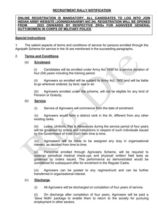 RECRUITMENT RALLY NOTIFICATION
Special Instructions
1. The salient aspects of terms and conditions of service for persons enrolled through the
Agnipath Scheme for service in the IA are mentioned in the succeeding paragraphs.
2. Terms and Conditions.
(a) Enrolment.
(i) Candidates will be enrolled under Army Act 1950 for a service duration of
four (04) years including the training period.
(ii) Agniveers so enrolled will be subject to Army Act, 1950 and will be liable
to go wherever ordered, by land, sea or air.
(iii) Agniveers enrolled under the scheme, will not be eligible for any kind of
Pension or Gratuity.
(b) Service.
(i) Service of Agniveers will commence from the date of enrolment.
(ii) Agniveers would form a distinct rank in the IA, different from any other
existing ranks.
(iii) Leave, Uniform, Pay & Allowances during the service period of four years
will be governed by orders and instructions in respect of such individuals issued
by the Government of India (GoI) from time to time.
(iv) Agniveeers will be liable to be assigned any duty in organisational
interest, as decided from time to time.
(v) Personnel enrolled through Agniveers Scheme, will be required to
undergo periodical medical check-ups and physical/ written/ field tests as
governed by orders issued. The performance so demonstrated would be
considered for subsequent offer for enrolment in the Regular Cadre.
(vi) Agniveers can be posted to any regiment/unit and can be further
transferred in organisational interest.
(c) Discharge.
(i) All Agniveers will be discharged on completion of four years of service.
(ii) On discharge after completion of four years, Agniveers will be paid a
‘Seva Nidhi’ package to enable them to return to the society for pursuing
employment in other sectors.
ONLINE REGISTRATION IS MANDATORY. ALL CANDIDATES TO LOG INTO JOIN
INDIAN ARMY WEBSITE (JOININDIANARMY.NIC.IN). REGISTRATION WILL BE OPENED
FROM 2022 ONWARDS BY RESPECTIVE ZROs FOR AGNIVEER GENERAL
DUTY(WOMEN) IN CORPS OF MILITARY POLICE
 