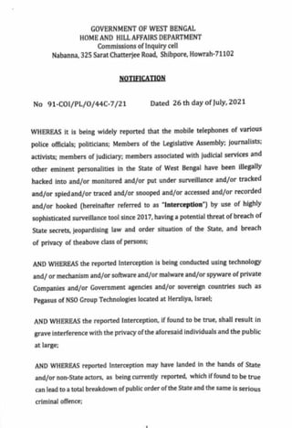 GOVERNMENT OF WEST BENGAL
HOME AND HILLAFFAIRS DEPARTMENT
Commissions of Inquirycell
Nabanna, 325 Sarat Chatterjee Road, Shibpore, Howrah-71102
NOTIEICATION
No 91-CO1/pPL/O/44C-7/21 Dated 26 th day of July, 2021
WHEREAS it is being widely reported that the mobile telephones of various
police officials; politicians; Members of the Legislative Assembly; journalists;
activists; members of judiciary; members associated with judicial services and
other eminent personalities in the State of West Bengal have been illegally
hacked into and/or monitored and/or put under surveillance and/or tracked
and/or spiedand/or traced and/or snooped and/or accessed and/or recorded
and/or hooked (hereinafter referred to as "Interception") by use of highly
sophisticated surveillance tool since 2017, having a potential threat of breach of
State secrets, jeopardising law and order situation of the State, and breach
of privacy of theabove class of persons
AND WHEREAS the reported Interception is being conducted using technology
and/ or mechanism and/or software and/or malware and/or spyware of private
Companies and/or Government agencies and/or sovereign countries such as
Pegasus of NSO Group Technologies located at Herzliya, Israel;
AND WHEREAS the reported Interception, if found to be true, shall result in
grave interference with the privacy ofthe aforesaid individuals and the public
at large;
AND WHEREAS reported Interception may have landed in the hands of State
and/or non-State actors, as being currently reported, which if found to be true
can lead to a total breakdown of public order ofthe State and the same is serious
criminal offence;
 