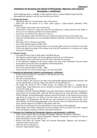 10
Annexure I
Guidelines for Scanning and Upload of Photograph, Signature and required
documents / certificates.
Before applying online, a candidate will be required to have a scanned (digital) image of his/her
photograph and signature as per the specifications given below.
(1) Photograph Image:
- Photograph must be a recent passport style colour picture.
- Make sure that the picture is in colour, taken against a light-coloured, preferably white,
background.
- Look straight at the camera with a relaxed face
- If the picture is taken on a sunny day, have the sun behind you, or place yourself in the shade, so
that you are not squinting and there are no harsh shadows
- If you have to use flash, ensure there's no "red-eye"
- If you wear glasses, make sure that there are no reflections and your eyes can be clearly seen.
- Caps, hats and dark glasses are not acceptable. Religious headwear is allowed but it must not cover
your face.
- Dimensions 200 x 230 pixels (preferred)
- Size of file should be between 20kb–50 kb
- Ensure that the size of the scanned image is not more than 50kb. If the size of the file is more than
50 kb, then adjust the settings of the scanner such as the DPI resolution, no. of colours etc., during
the process of scanning.
(2) Signature Image:
- The applicant has to sign on white paper with Black Ink pen.
- The signature must be signed only by the applicant and not by any other person.
- The signature will be used to put on the Call Letter and wherever necessary.
- If the Applicant’s signature on the answer script, at the time of the examination, does not match
the signature on the Call Letter, the applicant will be disqualified.
- Dimensions 140 x 60 pixels (preferred)
- Size of file should be between 10kb – 20kb
- Ensure that the size of the scanned image is not more than 20kb
(3) Scanning the photograph, signature and documents / certificates:
- Set the scanner resolution to a minimum of 200 dpi (dots per inch)
- Set Color to True Color
- File Size as specified above
- Crop the image in the scanner to the edge of the photograph/signature/Document/Certificate, then
use the upload editor to crop the image to the final size (as specified above).
- The image file should be JPG or JPEG format. An example file name is : image01.jpg or
image01.jpeg Image dimensions can be checked by listing the folder files or moving the mouse
over the file image icon.
- Candidates using MS Windows/MSOffice can easily obtain photo, signature and each document in
.jpeg format not exceeding 50kb, 20kb and 500 kb respectively by using MS Paint or MSOffice
Picture Manager. Scanned photograph, signature and each document in any format can be saved in
.jpg format by using Save As option in the File menu and size can be reduced below 50 kb
(photograph), 20 kb(signature) and 500 kb (for each document) by using crop and then resize
option (Please see the preceding paragraphs in this Annexure above for the pixel size) in the Image
menu. Similar options are available in other photo editor also.
- If the file size and format are not as prescribed, an error message will be displayed.
- While filling in the Online Application Form the candidate will be provided with a link to upload
his/her photograph, signature, respective documents/certificates.
(4) Procedure for Uploading the Photograph, Signature and documents / certificates-
- There will be separate links for uploading Photograph, Signature, documents / certificates.
- Click on the respective link “Upload Photograph / Signature / Documents / Certificates viz: Date of
Birth, Qualification, Caste Certificate, etc”
- Browse and Select the location where the Scanned Photograph, Signature and documents /
certificates file has been saved.
- Select the file by clicking on it.
- Click the “Open/Upload” button.
 