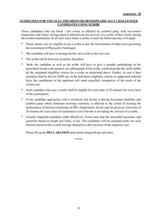 12
Annexure –II
GUIDELINES FOR VISUALLY IMPAIRED OR ORTHOPEADICALLY CHALLENGED
CANDIDATES USING SCRIBE
Those candidates who are blind / low vision or affected by cerebral palsy with loco-motor
impairment and whose writing speed is affected can use services of a scribe of their choice during
the written examination. In all such cases where a scribe is used, the following rules will apply:
* Please ensure you are eligible to use a scribe as per the Government of India rules governing
the recruitment of Physically Challenged.
* The candidate will have to arrange his/her own scribe at his own cost
* The scribe can be from any academic discipline.
* Both, the candidate as well as the scribe will have to give a suitable undertaking, in the
prescribed format with passport size photograph of the scribe, confirming that the scribe fulfils
all the stipulated eligibility criteria for a scribe as mentioned above. Further, in case it later
transpires that he did not fulfill any of the laid-down eligibility criteria or suppressed material
facts, the candidature of the applicant will stand cancelled, irrespective of the result of the
written test.
* Such candidate who uses a scribe shall be eligible for extra time of 20 minutes for every hour
of the examination.
* If any candidate approaches with a certificate that he/she is having locomotor disability and
cerebral palsy where dominant (writing) extremity is affected to the extent of slowing the
performance of function (minimum of 40% impairment), he/she may be given an extra time of
20 minutes for every hour of examination even if he/she is not taking the services of a scribe.
* Visually Impaired candidates under Blind/Low Vision may skip the nonverbal questions, and
questions based on Graph and Table, if any. The candidates will be awarded marks for such
Sections based on the overall average obtained in other Sections of the respective test.
Please fill up the DECLARATION and submit alongwith the call-letter.
*****
 