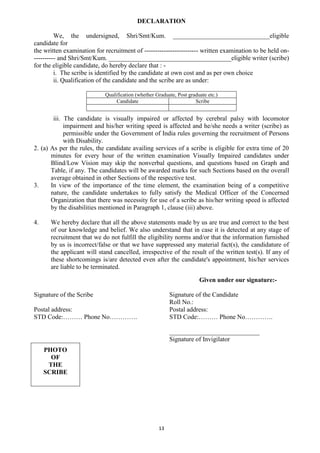 13
DECLARATION
We, the undersigned, Shri/Smt/Kum. ______________________________eligible
candidate for
the written examination for recruitment of ------------------------- written examination to be held on-
---------- and Shri/Smt/Kum. ______________________________________eligible writer (scribe)
for the eligible candidate, do hereby declare that : -
i. The scribe is identified by the candidate at own cost and as per own choice
ii. Qualification of the candidate and the scribe are as under:
Qualification (whether Graduate, Post graduate etc.)
Candidate Scribe
iii. The candidate is visually impaired or affected by cerebral palsy with locomotor
impairment and his/her writing speed is affected and he/she needs a writer (scribe) as
permissible under the Government of India rules governing the recruitment of Persons
with Disability.
2. (a) As per the rules, the candidate availing services of a scribe is eligible for extra time of 20
minutes for every hour of the written examination Visually Impaired candidates under
Blind/Low Vision may skip the nonverbal questions, and questions based on Graph and
Table, if any. The candidates will be awarded marks for such Sections based on the overall
average obtained in other Sections of the respective test.
3. In view of the importance of the time element, the examination being of a competitive
nature, the candidate undertakes to fully satisfy the Medical Officer of the Concerned
Organization that there was necessity for use of a scribe as his/her writing speed is affected
by the disabilities mentioned in Paragraph 1, clause (iii) above.
4. We hereby declare that all the above statements made by us are true and correct to the best
of our knowledge and belief. We also understand that in case it is detected at any stage of
recruitment that we do not fulfill the eligibility norms and/or that the information furnished
by us is incorrect/false or that we have suppressed any material fact(s), the candidature of
the applicant will stand cancelled, irrespective of the result of the written test(s). If any of
these shortcomings is/are detected even after the candidate's appointment, his/her services
are liable to be terminated.
Given under our signature:-
Signature of the Scribe Signature of the Candidate
Roll No.:
Postal address: Postal address:
STD Code:……… Phone No…………. STD Code:……… Phone No………….
____________________________
Signature of Invigilator
PHOTO
OF
THE
SCRIBE
 