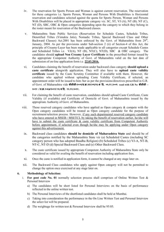 3
iv. The reservation for Sports Person and Woman is against current reservation. The reservation
for these categories i.e. Sports Person, Woman and Persons With Disabilities is Horizontal
reservation and candidates selected against the quota for Sports Person, Woman and Persons
With Disabilities will be placed in appropriate category viz. SC, ST, VJ (A), NT (B), NT (C),
NT (D), SBC, OBC & Open categories depending upon the category to which they belong in
the roster meant for reservation of the Backward classes.
v. Maharashtra State Public Services (Reservation for Schedule Castes, Schedule Tribes,
Denotified Tribes (Vimukta Jatis), Nomadic Tribes, Special Backward Class and Other
Backward Classes) Act.2001 has been enforced by the Govt. of Maharashtra from 29th
,
January, 2004. As per the provisions under Sub-section 2 (ii) of Section-4 of this Act, the
principle of Creamy-Layer has been made applicable to all categories except Schedule Castes
and Scheduled Tribes i.e. VJ(A), NT (B), NT(C), NT(D), SBC & OBC category. The
candidates should upload Non Creamy Layer Certificate in the prescribed format issued by
the appropriate Competent Authority of Govt. of Maharashtra valid on the last date of
submission of on-line application form i.e. 22.03.2016.
vi. Candidates claiming the benefit of reservation under backward class category should upload a
caste certificate alongwith application. They will also have to upload caste validity
certificate issued by the Caste Scrutiny Committee if available with them. However, the
candidate who applied without uploading Caste Validity Certificate, if selected, an
appointment order will be issued to him /her as per the provisions/directives prescribed in G.R.
of Govt. of Maharashtra vide बीसीसी–२००९/प्र.क्र.२९१/०९/१६-ब दि. ०५.११.२००९ read with GR No बीसीसी –
२०११ / प्र.क्र.१०६४/२०११/ १६ ब दि. १२.१२.२०११.
vii. For claiming the benefit of caste reservation, candidates should upload Caste Certificate, Caste
Validity (if available) and Certificate of Domicile of Govt. of Maharashtra issued by the
appropriate Authority of Govt. of Maharashtra.
viii. Those reserved category candidates who have applied as Open category & compete with the
Open category candidates will be treated as Open category candidate for the purpose of
recruitment/selection process. However, if any such departmental reserved category candidate
who have entered in MSEB / MSETCL by taking the benefit of reservation earlier, he/she will
have to submit the caste certificate & caste validity certificate from Competent Authority
before appointment, if selected even though he/she may be applying under Open category
against this advertisement.
ix. Backward class candidates should be domicile of Maharashtra State and should be of
the categories notified by the Maharashtra State viz (a) Scheduled Castes (including SC
category person who has adopted Baudha Religion) (b) Scheduled Tribes (c) VJ-A, NT-B,
NT-C, NT-D (d) Special Backward Class and (e) Other Backward Class.
x. The caste certificate issued by appropriate Competent Authority of Maharashtra State only be
considered as valid for availing the benefit of reservation including application fees.
xi. Once the caste is notified in application form, it cannot be changed at any stage later on.
xii. The Backward Class candidates who apply against Open category will not be permitted to
change the option once exercised at any stage later on.
6. Methodology of Selection:
i. For post code No. 01 normally selection process shall comprises of Online Written Test &
Personal Interview
a) The candidates will be short listed for Personal Interviews on the basis of performance
reflected in the online written test.
b) The Personal Interviews of the shortlisted candidates shall be held at Mumbai.
c) Taking into consideration the performance in the On Line Written Test and Personal Interview
the select list will be prepared.
d) The weightage for written test & Personal Interview shall be 95:05.
 