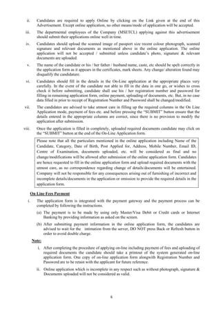 6
ii. Candidates are required to apply Online by clicking on the Link given at the end of this
Advertisement. Except online application, no other means/mode of application will be accepted.
iii. The departmental employees of the Company (MSETCL) applying against this advertisement
should submit their applications online well in time.
iv. Candidates should upload the scanned image of passport size recent colour photograph, scanned
signature and relevant documents as mentioned above in the online application. The online
application will not be accepted / submitted unless candidate’s photo, signature & relevant
documents are uploaded.
v. The name of the candidate or his / her father / husband name, caste, etc should be spelt correctly in
the application form as it appears in the certificates, mark sheets. Any change/ alteration found may
disqualify the candidature.
vi. Candidates should fill in the details in the On-Line application at the appropriate places very
carefully. In the event of the candidate not able to fill in the data in one go, or wishes to cross
check it before submitting, candidate shall use his / her registration number and password for
filling in remaining application form, online payment, uploading of documents, etc. But, in no case
data filled in prior to receipt of Registration Number and Password shall be changed/modified.
vii. The candidates are advised to take utmost care in filling up the required columns in the On Line
Application mode, payment of fees etc. and before pressing the “SUBMIT” button ensure that the
details entered in the appropriate columns are correct, since there is no provision to modify the
application after submission.
viii. Once the application is filled in completely, uploaded required documents candidate may click on
the “SUBMIT” button at the end of the On-Line Application form.
Please note that all the particulars mentioned in the online application including Name of the
Candidate, Category, Date of Birth, Post Applied for, Address, Mobile Number, Email ID,
Centre of Examination, documents uploaded, etc. will be considered as final and no
change/modifications will be allowed after submission of the online application form. Candidates
are hence requested to fill in the online application form and upload required documents with the
utmost care, as no correspondence regarding change of details/documents will be entertained.
Company will not be responsible for any consequences arising out of furnishing of incorrect and
incomplete details/documents in the application or omission to provide the required details in the
application form.
On Line Fees Payment
i. The application form is integrated with the payment gateway and the payment process can be
completed by following the instructions.
(a) The payment is to be made by using only Master/Visa Debit or Credit cards or Internet
Banking by providing information as asked on the screen.
(b) After submitting payment information in the online application form, the candidates are
advised to wait for the intimation from the server, DO NOT press Back or Refresh button in
order to avoid double charge.
Note:
i. After completing the procedure of applying on-line including payment of fees and uploading of
required documents the candidate should take a printout of the system generated on-line
application form. One copy of on-line application form alongwith Registration Number and
Password are to be retain with the applicant for future reference.
ii. Online application which is incomplete in any respect such as without photograph, signature &
Documents uploaded will not be considered as valid.
 