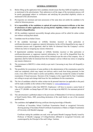 8
GENERAL CONDITIONS
1) Before filling up the application form candidates should ensure that they fulfill all eligibility criteria
as mentioned in the advertisement. Their admission to all the stages of the recruitment process will
be purely provisional subject to verification and satisfying the prescribed eligibility criteria as
mentioned in this advertisement.
2) Pre-requisites are minimum and mere possession of the same does not entitle the candidate to be
called for Selection process.
3) It is responsibility of the candidates to upload all required documents/certificates at the time
of submission of online application for proving his/her eligibility. Failure to upload the same
will lead to disqualification.
4) All the candidates registered successfully through online process will be called for online written
test without verifying their details.
5) Candidate must be an Indian Citizen.
6) If the candidate knowingly or willfully furnishes incorrect or false particulars or
certificates/documents or suppresses material information, he/she will be disqualified at any stage of
recruitment process and if appointed, shall be liable for dismissal from the Company’s service
without any notice or assigning any reasons whatsoever.
7) If departmental candidate knowingly or willfully furnishes incorrect or false particulars or
certificates/documents or suppresses material information, he / she will be disqualified from the
recruitment process and disciplinary action will be initiated as per the rules of the company. Also, if
appointed, shall be liable for dismissal from the Company’s service without any notice or assigning
any reasons whatsoever.
8) The recruitment in MSETCL is done strictly as per merit. Canvassing in any form will disqualify a
candidate.
9) The possibility for occurrences of some problem in the administration of the examination cannot be
ruled out completely which may impact test delivery and/or result from being generated. In that
event, every effort will be made to rectify such problem, which may include the conduct of another
examination if found necessary. Decision of the Company in this regard shall be final. Candidates
not willing to accept such change shall loose his /her candidature for this examination.
10) The lists of candidates called for online written test & personal interview (as applicable to the post)
will be made available on the website of the Company i.e. www.mahatransco.in
11) The selected candidate/s (other than MSETCL Employees) will have to execute a surety bond of
value of ` 1,00,000/- on Stamp Paper of ` 200/- for serving in the MSETCL for minimum period of
5 years.
12) This advertisement is published subject to the provisions of Maharashtra Civil Services (declaration
of Small Family) Rules, 2005, prescribing declaration of the small family as one of the essential
qualifications.
13) The candidates shall upload following certificate showing knowledge of Marathi:-
Certificate of Secondary School Certificate Examination Board or recognized University
showing passing of Secondary/School Certificate Examination or Matric or Higher Examination
of University with Marathi Language.
OR
Certificate stating the candidate can read, write and speak Marathi Language fluently issued by
Professor of Marathi Language of College/Institute affiliated to recognized University and
countersigned by the Principal of the said College / Institute.
 