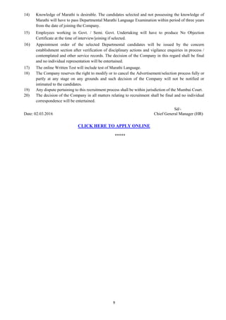 9
14) Knowledge of Marathi is desirable. The candidates selected and not possessing the knowledge of
Marathi will have to pass Departmental Marathi Language Examination within period of three years
from the date of joining the Company.
15) Employees working in Govt. / Semi. Govt. Undertaking will have to produce No Objection
Certificate at the time of interview/joining if selected.
16) Appointment order of the selected Departmental candidates will be issued by the concern
establishment section after verification of disciplinary actions and vigilance enquiries in process /
contemplated and other service records. The decision of the Company in this regard shall be final
and no individual representation will be entertained.
17) The online Written Test will include test of Marathi Language.
18) The Company reserves the right to modify or to cancel the Advertisement/selection process fully or
partly at any stage on any grounds and such decision of the Company will not be notified or
intimated to the candidates.
19) Any dispute pertaining to this recruitment process shall be within jurisdiction of the Mumbai Court.
20) The decision of the Company in all matters relating to recruitment shall be final and no individual
correspondence will be entertained.
Sd/-
Date: 02.03.2016 Chief General Manager (HR)
CLICK HERE TO APPLY ONLINE
*****
 