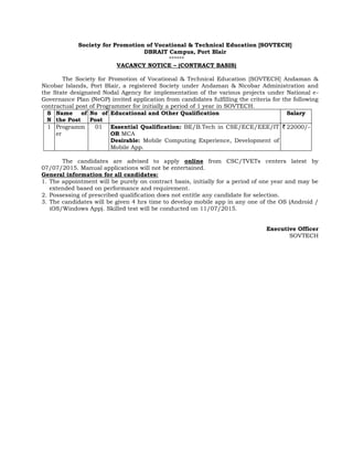 Society for Promotion of Vocational & Technical Education [SOVTECH]
DBRAIT Campus, Port Blair
******
VACANCY NOTICE – (CONTRACT BASIS)
The Society for Promotion of Vocational & Technical Education [SOVTECH] Andaman &
Nicobar Islands, Port Blair, a registered Society under Andaman & Nicobar Administration and
the State designated Nodal Agency for implementation of the various projects under National e-
Governance Plan (NeGP) invited application from candidates fulfilling the criteria for the following
contractual post of Programmer for initially a period of 1 year in SOVTECH.
S
N
Name of
the Post
No of
Post
Educational and Other Qualification Salary
1 Programm
er
01 Essential Qualification: BE/B.Tech in CSE/ECE/EEE/IT
OR MCA
Desirable: Mobile Computing Experience, Development of
Mobile App.
`22000/-
The candidates are advised to apply online from CSC/TVETs centers latest by
07/07/2015. Manual applications will not be entertained.
General information for all candidates:
1. The appointment will be purely on contract basis, initially for a period of one year and may be
extended based on performance and requirement.
2. Possessing of prescribed qualification does not entitle any candidate for selection.
3. The candidates will be given 4 hrs time to develop mobile app in any one of the OS (Android /
iOS/Windows App). Skilled test will be conducted on 11/07/2015.
Executive Officer
SOVTECH
 