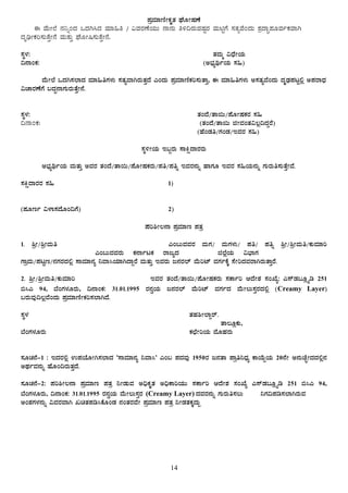 14
¥ÀæªÀiÁtÂÃPÀÈvÀ WÉÆÃµÀuÉ
F ªÉÄÃ¯É £À¤ßAzÀ MzÀV¹zÀ ªÀiÁ»w / «ªÀgÀuÉAiÀÄÄ £Á£ÀÄ w½¢gÀÄªÀµÀÖgÀ ªÀÄnÖUÉ ¸ÀvÀåªÉAzÀÄ ±ÀæzÁÞ¥ÀÆªÀðPÀªÁV
zÀÈrüÃPÀj¸ÀÄvÉÛÃ£É ªÀÄvÀÄÛ WÉÆÃ¶¸ÀÄvÉÛÃ£É.
¸ÀÜ¼À: vÀªÀÄä «zsÉÃAiÀÄ
¢£ÁAPÀ: (C¨sÀåyðAiÀÄ ¸À»)
ªÉÄÃ¯É MzÀV¸À¯ÁzÀ ªÀiÁ»wUÀ¼ÀÄ ¸ÀvÀåªÁVgÀÄvÀÛzÉ JAzÀÄ ¥ÀæªÀiÁtÂPÀj¸ÀÄvÁÛ, F ªÀiÁ»wUÀ¼ÀÄ C¸ÀvÀåªÉAzÀÄ zÀÈqsÀ¥ÀlÖ°è C¥ÀgÁzsÀ
«ZÁgÀuÉUÉ §zÀÞ£ÁUÀÄgÀÄvÉÛÃ£É.
¸ÀÜ¼À: vÀAzÉ/vÁ¬Ä/¥ÉÆÃµÀPÀgÀ ¸À»
¢£ÁAPÀ: (vÀAzÉ/vÁ¬Ä fÃªÀAvÀ«®è¢zÀÝgÉ)
(ºÉAqÀw/UÀAqÀ/EªÀgÀ ¸À»)
¸ÀÜ½ÃAiÀÄ E§âgÀÄ ¸ÁQëzÁgÀgÀÄ
C¨sÀåyðAiÀÄ ªÀÄvÀÄÛ CªÀgÀ vÀAzÉ/vÁ¬Ä/¥ÉÆÃµÀPÀgÀÄ/¥Àw/¥Àwß EªÀgÀ£ÀÄß ºÁUÀÆ EªÀgÀ ¸À»AiÀÄ£ÀÄß UÀÄgÀÄw¸ÀÄvÉÛÃªÉ.
¸ÀQëzÁgÀgÀ ¸À» 1)
(¥ÀÆtð «¼Á¸ÀzÉÆA¢UÉ) 2)
¥Àj²Ã®£Á ¥ÀæªÀiÁt ¥ÀvÀæ
1. ²æÃ/²æÃªÀÄw ……………………………………………………………………………………… JA§ÄªÀªÀgÀ ªÀÄUÀ/ ªÀÄUÀ¼ÀÄ/ ¥Àw/ ¥Àwß ²æÃ/²æÃªÀÄw/PÀÄªÀiÁj
………………………………………………………… JA§ÄªÀªÀgÀÄ PÀ£ÁðlPÀ gÁdåzÀ …………………………f¯ÉèAiÀÄ «¨sÁUÀ ……………………………………………………
UÁæªÀÄ/¥ÀlÖt/£ÀUÀgÀzÀ°è ¸ÁªÀiÁ£Àå ¤ªÁ¹AiÀiÁVzÁÝgÉ ªÀÄvÀÄÛ EªÀgÀÄ d£ÀgÀ¯ï ªÉÄjmï ªÀUÀðPÉÌ ¸ÉÃjzÀªÀgÁVgÀÄvÁÛgÉ.
2. ²æÃ/²æÃªÀÄw/PÀÄªÀiÁj …………………………………………………………… EªÀgÀ vÀAzÉ/vÁ¬Ä/¥ÉÆÃµÀPÀgÀÄ ¸ÀPÁðj DzÉÃ±À ¸ÀASÉå: J¸ïqÀ§Æèöår 251
©¹J 94, ¨ÉAUÀ¼ÀÆgÀÄ, ¢£ÁAPÀ: 31.01.1995 gÀ£ÀéAiÀÄ d£ÀgÀ¯ï ªÉÄjmï ªÀUÀðzÀ ªÉÄÃ®Ä¸ÀÛgÀzÀ°è (Creamy Layer)
§gÀÄªÀÅ¢®èªÉAzÀÄ ¥ÀæªÀiÁtÂÃPÀj¸À¯ÁVzÉ.
¸ÀÜ¼À vÀºÀ²Ã¯ÁÝgï.
………………………… vÁ®ÆèPÀÄ,
¨ÉAUÀ¼ÀÆgÀÄ PÀbÉÃjAiÀÄ ªÉÆºÀgÀÄ
¸ÀÆZÀ£É-1 : EzÀgÀ°è G¥ÀAiÉÆÃV¸À¯ÁzÀ ‘¸ÁªÀiÁ£Àå ¤ªÁ¹’ JA§ ¥ÀzÀªÀÅ 1950gÀ d£ÀvÁ ¥Áæw¤zsÀå PÁAiÉÄÝAiÀÄ 20£ÉÃ C£ÀÄZÉÒÃzÀzÀ°è£À
CxÀðªÀ£ÀÄß ºÉÆA¢gÀÄvÀÛzÉ.
¸ÀÆZÀ£É-2: ¥Àj²Ã®£Á ¥ÀæªÀiÁt ¥ÀvÀæ ¤ÃqÀÄªÀ C¢üPÀÈvÀ C¢üPÁjAiÀÄÄ ¸ÀPÁðj DzÉÃ±À ¸ÀASÉå J¸ïqÀ§Æèöår 251 ©¹J 94,
¨ÉAUÀ¼ÀÆgÀÄ, ¢£ÁAPÀ: 31.01.1995 gÀ£ÀéAiÀÄ ªÉÄÃ®Ä¸ÀÛgÀ (Creamy Layer) zÀªÀgÀ£ÀÄß UÀÄgÀÄw¸À®Ä ¤UÀ¢¥Àr¸À¯ÁVgÀÄªÀ
CA±ÀUÀ¼À£ÀÄß «ªÀgÀªÁV RavÀ¥Àr¹PÉÆAqÀ £ÀAvÀgÀªÉÃ ¥ÀæªÀiÁt ¥ÀvÀæ ¤ÃqÀvÀPÀÌzÀÄÝ
 