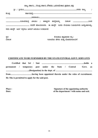18
gÁdå ¸ÀPÁðj / PÉÃAzÀæ ¸ÀPÁðj £ËPÀgÀgÀÄ MzÀV¸À¨ÉÃPÁzÀ ¥ÀæªÀiÁt ¥ÀvÀæ
²æÃ / ²æÃªÀÄw____________________________________________________gÀªÀgÀÄ gÁdå /
PÉÃAzÀæ ¸ÀPÁðgÀzÀ°è-----------------------------------------------------
_________________________(¥ÀzÀ£ÁªÀÄ)___________________________________________________
______________E¯ÁSÉAiÀÄ°è SÁAiÀÄA / vÁvÁÌ°PÀ ºÀÄzÉÝAiÀÄ£ÀÄß ¢£ÁAPÀ ._______________jAzÀ
_______________________ gÀªÀgÉUÉ ºÉÆA¢gÀÄªÀgÀÄ. F ºÀÄzÉÝUÉ EªÀgÀÄ £ÉÃªÀÄPÁw ¤AiÀÄªÀÄUÀ¼Àr DAiÉÄÌAiÀiÁVzÀÄÝ,
¸ÀzÀj ºÀÄzÉÝUÉ Cfð ¸À°è¸À®Ä CªÀjUÉ C£ÀÄªÀÄw ¤ÃqÀ¯ÁVzÉ.
¸ÀÜ¼À: £ÉÃªÀÄPÁw ¥Áæ¢üPÁgÀzÀ ¸À»/
¢£ÁAPÀ E¯ÁSÉAiÀÄ ºÉ¸ÀgÀÄ ªÀÄvÀÄÛ ªÉÆºÀgÀÄ£ÉÆA¢UÉ
CERTIFICATE TO BE FURNISHED BY THE STATE/CENTRAL GOVT. SERVANTS
Certified that Sri / Smt …………………………………………………...holds a
permanent / temporary post under the State / Central Govt. as
…………………………...(Designation) in the dept. of ……………………………………………
from…………………………having been appointed therein under the rules of recruitment.
He /She is permitted to apply for the said post.
Place : Signature of the appointing authority
Date: of the department / with name and seal.
 