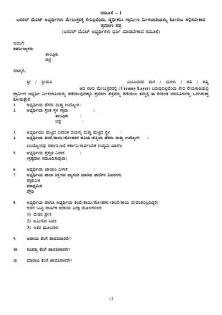 13
£ÀªÀÄÆ£É - 1
d£ÀgÀ¯ï ªÉÄjmï C¨sÀåyðUÀ¼ÀÄ ªÉÄÃ®Ä¸ÀÛgÀPÉÌ ¸ÉÃj®èªÉAzÀÄ, zÀÈrüÃPÀj¹ UÁæ«ÄÃt «ÄÃ¸À¯ÁwAiÀÄ£ÀÄß PÉÆÃgÀ®Ä ¸À°è¸À¨ÉÃPÁzÀ
¥ÀæªÀiÁt ¥ÀvÀæ
(d£ÀgÀ¯ï ªÉÄjmï C¨sÀåyðUÀ¼ÀÄ ¨sÀwð ªÀiÁqÀ¨ÉÃPÁzÀ £ÀªÀÄÆ£É)
EªÀjUÉ:
vÀºÀ²Ã¯ÁÝgÀgÀÄ
……………………………………………vÁ®ÆèPÀÄ
………………………………………… f¯Éè
ªÀiÁ£ÀågÉ,
²æÃ / ²æÃªÀÄw …………………………………………………………………………………………… JA§ÄªÀªÀgÀ ªÀÄUÀ / ªÀÄUÀ¼ÀÄ / ¥Àw / ¥Àwß
………………………………………………………………………………………… DzÀ £Á£ÀÄ ªÉÄÃ®Ä¸ÀÛgÀzÀ°è (Creamy Layer) §gÀÄªÀÅ¢®èªÉAzÀÄ £ÉÃgÀ £ÉÃªÀÄPÁwAiÀÄ°è
UÁæ«ÄÃt C¨sÀåyð «ÄÃ¸À¯ÁwAiÀÄ£ÀÄß ¥ÀqÉAiÀÄÄªÀÅzÀPÁÌV ¥ÀæªÀiÁt ¥ÀvÀæªÀ£ÀÄß ¥ÀqÉAiÀÄ®Ä vÀªÀÄä°è F PÉ¼ÀPÀAqÀ ªÀiÁ»wUÀ¼À£ÀÄß MzÀV¸ÀÄvÁÛ
PÉÆÃgÀÄvÉÛÃ£É.
1. C¨sÀåyðAiÀÄ ºÉ¸ÀgÀÄ ªÀÄvÀÄÛ GzÉÆåÃUÀ :
2. C¨sÀåyðAiÀÄ ¸ÀéAvÀ ¸ÀÜ¼À UÁæªÀÄ :
vÁ®ÆèPÀÄ :
f¯Éè :
3. C¨sÀåyðAiÀÄÄ ºÀÄnÖzÀ ¢£ÁAPÀ ªÀAiÀÄ¸ÀÄì ªÀÄvÀÄÛ ºÀÄnÖzÀ ¸ÀÜ¼À :
4. C¨sÀåyðAiÀÄ vÀAzÉ/vÁ¬Ä/¥ÉÆÃµÀPÀgÀ ¥ÀwAiÀÄ/¥ÀwßAiÀÄ ºÉ¸ÀgÀÄ ªÀÄvÀÄÛ GzÉÆåÃUÀ :
(GzÉÆåÃUÀªÀÅ ¸ÀPÁðj/CgÉ ¸ÀPÁðj/¸ÁªÀðd¤PÀ GzÀåªÀÄ/SÁ¸ÀV)
5. C¨sÀåyðAiÀÄ ¥Àæ¸ÀÄÛvÀ «¼Á¸À :
(¸ÀàµÀÖªÁV £ÀªÀÄÆ¢¸ÀÄªÀÅzÀÄ)
6. C¨sÀåyðAiÀÄ SÁAiÀÄA «¼Á¸À :
7. C¨sÀåyðAiÀÄ ±Á¯Á ²PÀëtzÀ ªÁå¸ÀAUÀ ªÀiÁrzÀ ±Á¯ÉUÀ¼À «ªÀgÀUÀ¼ÀÄ
¥ÁæxÀ«ÄPÀ
ªÀiÁzsÀå«ÄPÀ
¥ËæqsÀ
8. C¨sÀåyðAiÀÄ ºÁUÀÆ C¨sÀåyðAiÀÄ vÀAzÉ/vÁ¬Ä/¥ÉÆÃµÀPÀgÀ (vÀAzÉ/vÁ¬Ä fÃªÀAvÀ«®è¢zÀÝgÉ)
EªÀgÀ MlÄÖ ªÁ¶ðPÀ DzÁAiÀÄ J¯Áè ªÀÄÆ®UÀ½AzÀ:
1) ªÉÃvÀ£À ±ÉæÃtÂ
2) d«ÄÃ¤£À «ªÀgÀ
3) EvÀgÀ ªÀÄÆ®UÀ¼ÀÄ
9. DzÁAiÀÄ vÉjUÉ ¥ÁªÀwzÁgÀgÉÃ?
10. ¸ÀA¥ÀvÀÄÛ vÉjUÉ ¥ÁªÀwzÁgÀgÉÃ?
11. ªÀiÁgÁl vÉjUÉ ¥ÁªÀwzÁgÀgÉÃ?
 