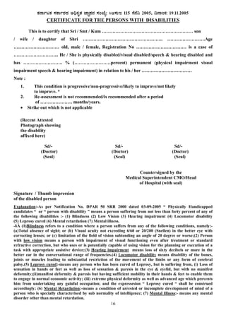 16
PÀ£ÁðlPÀ ¸ÀPÁðgÀzÀ C¢üPÀÈvÀ eÁÕ¥À£À ¸ÀASÉå: ¹D¸ÀÄE 115 ¸É£É¤ 2005, ¢£ÁAPÀ: 19.11.2005
CERTIFICATE FOR THE PERSONS WITH DISABILITIES
This is to certify that Sri / Smt / Kum …………………………………………………… son
/ wife / daughter of Shri …………………………………………….. …………………….Age
………………………… old, male / female, Registration No …………………………… is a case of
………………………... He / She is physically disabled/visual disabled/speech & hearing disabled and
has …………………….. % (……………………percent) permanent (physical impairment visual
impairment speech & hearing impairment) in relation to his / her ……………………………
Note :
1. This condition is progressive/non-progressive/likely to improve/not likely
to improve. *
2. Re-assessment is not recommended/is recommended after a period
of ………………… months/years.
• Strike out which is not applicable
(Recent Attested
Photograph showing
the disability
affixed here)
Sd/- Sd/- Sd/-
(Doctor) (Doctor) (Doctor)
(Seal) (Seal) (Seal)
Countersigned by the
Medical Superintendent CMO/Head
of Hospital (with seal)
Signature / Thumb impression
of the disabled person
Explanation:-As per Notification No. DPAR 50 SRR 2000 dated 03-09-2005 “ Physically Handicapped
candidates “ or “ person with disability ” means a person suffering from not less than forty percent of any of
the following disabilities :- (1) Blindness (2) Low Vision (3) Hearing impairment (4) Locomotor disability
(5) Leprosy cured (6) Mental retardation (7) Mental illness.
-¥À (1)Blindness refers to a condition where a person suffers from any of the following conditions, namely:-
(a)Total absence of sight; or (b) Visual acuity not exceeding 6/60 or 20/200 (Snellen) in the better eye with
correcting lenses; or (c) limitation of the field of vision subtending an angle of 20 degree or worse;(2) Person
with low vision means a person with impairment of visual functioning even after treatment or standard
refractive correction, but who uses or is potentially capable of using vision for the planning or execution of a
task with appropriate assistive device;(3) Hearing impairment means loss of sixty decibels or more in the
better ear in the conversational range of frequencies.(4) Locomotor disability means disability of the bones,
joints or muscles leading to substantial restriction of the movement of the limbs or any form of cerebral
palsy.(5) Leprosy cured:-means any person who has been cured of Leprosy, but is suffering from, (i) Loss of
sensation in hands or feet as well as loss of sensation & paresis in the eye & eyelid, but with no manifest
deformity;(ii)manifest deformity & paresis but having sufficient mobility in their hands & feet to enable them
to engage in normal economic activity; (iii) extreme physical deformity as well as advanced age which prevents
him from undertaking any gainful occupation; and the expressesion “ Leprosy cured “ shall be construed
accordingly; (6) Mental Retardation:-means a condition of arrested or incomplete development of mind of a
person who is specially characterised by sub normality of intelligence; (7) Mental Illness:- means any mental
disorder other than mental retardation.
 