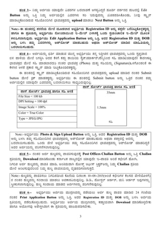 3
ºÀAvÀ 3:- ¤ªÀÄä CfðAiÀÄ AiÀiÁªÀÅzÉÃ «ªÀgÀUÀ¼À §zÀ¯ÁªÀuÉ CUÀvÀå«zÀÝgÉ ¥ÀÆªÀð zÀ±Àð£ÀzÀ ¥ÀÄlzÀ°è Edit
Button C£ÀÄß MwÛ ¤ªÀÄä CfðAiÀÄ°è£À «ªÀgÀUÀ¼ÀÄ ¸Àj EgÀÄªÀÅzÀ£ÀÄß RavÀ¥Àr¹PÉÆAqÀÄ, ¤ÃªÀÅ ¸ÁÌöå£ï
ªÀiÁrlÄÖPÉÆArgÀÄªÀ ¸À»AiÉÆA¢V£À ¨sÁªÀavÀæªÀ£ÀÄß upload ªÀiÁqÀ®Ä Next Button C£ÀÄß MwÛ.
Note:- F ºÀAvÀzÀ°è ¥ÀgÀzÉAiÀÄ ªÉÄÃ¯É ªÀÄÆqÀ¯ÁzÀ C¨sÀåyðAiÀÄ Registration ID C£ÀÄß vÀ¥ÀàzÉÃ §gÉ¢lÄÖPÉÆ¼ÀîvÀPÀÌzÀÄÝ
ºÁUÀÆ F ¥ÀæwAiÀÄ£ÀÄß C¨sÀåyðAiÀÄÄ £ÉÆÃAzÁ¬Ä¹zÀ E-ªÉÄÃ¯ï «¼Á¸ÀPÉÌ MAzÀÄ ¸ÀéAiÀÄAZÁ°vÀ E-ªÉÄÃ¯ï ªÀÄÆ®PÀ
PÀ¼ÀÄ»¸À¯ÁUÀÄªÀÅzÀÄ. C¨sÀåyðAiÀÄÄ Edit Application Button C£ÀÄß MwÛ, CªÀgÀ Registration ID ªÀÄvÀÄÛ DOB
C£ÀÄß §¼À¹ vÀªÀÄä «ªÀgÀUÀ¼À£ÀÄß C¥ï¯ÉÆÃqï ªÀiÁqÀ§ºÀÄzÀÄ CxÀªÁ C¥ï¯ÉÆÃqï ªÀiÁrzÀ ªÀiÁ»wAiÀÄ£ÀÄß
§zÀ¯Á¬Ä¸À§ºÀÄzÀÄ.
ºÀAvÀ 4:- CfðAiÀÄ£ÀÄß ¨sÀwð ªÀiÁqÀÄªÀ ªÀÄÄ£Àß C¨sÀåyðAiÀÄÄ vÀ£Àß EwÛÃa£À ¨sÁªÀavÀæªÀ£ÀÄß MAzÀÄ ¸ÀéZÀÒªÁzÀ
©½ ºÁ¼ÉAiÀÄ ªÉÄÃ¯É ®UÀwÛ¹ CzÀgÀ PÉ¼ÀUÉ PÀ¥ÀÄà ±Á¬ÄAiÀÄ ¸ÉÌZï/ªÀiÁPÀðgï/¥É¤ß¤AzÀ ¸À» ªÀiÁr(AiÀiÁªÀÅzÉÃ PÁgÀtPÀÆÌ
¨sÁªÀavÀæzÀ ªÉÄÃ¯É ¸À» ªÀiÁqÀ¨ÁgÀzÀÄ) £ÀAvÀgÀ ¨sÁªÀavÀæ (Photo) ªÀÄvÀÄÛ ¸À»AiÀÄ£ÀÄß (Signature)M¼ÀUÉÆAqÀAvÉ F
PÉ¼ÀV£À C¼ÀvÉ ¥ÀæPÁgÀ ¸ÁÌöå£ï ªÀiÁr ElÄÖPÉÆArgÀvÀPÀÌzÀÄÝ.
F ºÀAvÀzÀ°è ¸ÁÌöå£ï ªÀiÁrlÄÖPÉÆArgÀÄªÀ ¸À»AiÉÆA¢V£À ¨sÁªÀavÀæªÀ£ÀÄß upload ªÀiÁrzÀ £ÀAvÀgÀ Submit
button ªÉÄÃ¯É QèPï ªÀiÁqÀvÀPÀÌzÀÄÝ. C¨sÀåyðAiÀÄÄ F ºÀAvÀzÀ°è Submit button C£ÀÄß MwÛzÀ £ÀAvÀgÀ vÀªÀÄä
CfðAiÀÄ°è£À AiÀiÁªÀÅzÉÃ «ªÀgÀªÀ£ÀÄß §zÀ¯Á¬Ä¸À®Ä ¸ÁzsÀå«gÀÄªÀÅ¢®è.
¥Á¸ï ¥ÉÆÃmïð ¨sÁªÀavÀæ ºÁUÀÆ ¸À» C¼ÀvÉ
File Size < 100 kb
DPI Setting = 100 dpl
Image Scale = 100%
Color = True Color
Type = JPEG/JPG
¥Á¸ï ¥ÉÆÃmïð ¨sÁªÀavÀæ ºÁUÀÆ ¸À» C¼ÀvÉ
¸
Note:- C¨sÀåyðAiÀÄÄ Photo & Sign Upload Button C£ÀÄß MwÛ, CªÀgÀ Registration ID ªÀÄvÀÄÛ DOB
C£ÀÄß §¼À¹ vÀªÀÄä ¸À»AiÉÆA¢V£À ¨sÁªÀavÀæªÀ£ÀÄß C¥ï¯ÉÆÃqï ªÀiÁqÀ§ºÀÄzÀÄ CxÀªÁ vÀ¥ÁàzÀ°è CzÀ£ÀÄß
§zÀ¯Á¬Ä¸À§ºÀÄzÀÄ. MAzÀÄ ªÉÃ¼É C¨sÀåyðAiÀÄÄ vÀªÀÄä ¸À»AiÉÆA¢V£À ¨sÁªÀavÀæªÀ£ÀÄß C¥ï¯ÉÆÃqï ªÀiÁqÀ¢zÀÝgÉ
CªÀgÀ CfðAiÀÄ£ÀÄß ¥ÀjUÀtÂ¸À¯ÁUÀÄªÀÅ¢®è.
ºÀAvÀ 5:- £ÀAvÀgÀ Cfð ±ÀÄ®ÌªÀ£ÀÄß ¥ÁªÀw¸ÀÄªÀÅzÀPÉÌ Post Offices Challan Button C£ÀÄß MwÛ Challan
¥ÀæwAiÀÄ£ÀÄß Download ªÀiÁrPÉÆAqÀÄ PÀ£ÁðlPÀ gÁdåzÀ°è£À AiÀiÁªÀÅzÉÃ E-¥ÁªÀw CAZÉ PÀbÉÃjUÉ ºÉÆÃV,
¤UÀ¢vÀ Cfð ±ÀÄ®ÌªÀ£ÀÄß ¥ÁªÀw ªÀiÁr, CAwªÀÄªÁV ¥ÉÆÃ¸ïÖ D¦üÃ¸ï ¹ÖPÀÌgïC£ÀÄß ¤ªÀÄä Challan ¥ÀæwAiÀÄ
ªÉÄÃ¯É CAn¸ÀÄªÀÅzÀjAzÀ ¤ªÀÄä ±ÀÄ®Ì ¥ÁªÀwAiÀÄ£ÀÄß zÀÈqsÀ¥Àr¸À¯ÁUÀÄvÀÛzÉ.
Note:- ±ÀÄ®ÌªÀ£ÀÄß ¥ÁªÀw¸À®Ä ¤UÀ¢¥Àr¹zÀ PÉÆ£ÉAiÀÄ ¢£ÁAPÀ: 10-08-2015(CAZÉ PÀbÉÃjUÀ¼À PÉ®¸ÀzÀ ªÉÃ¼ÉAiÉÆ¼ÀUÉ)
gÀ £ÀAvÀgÀ ±ÀÄ®ÌªÀ£ÀÄß ¸ÀAzÁAiÀÄ ªÀiÁqÀ®Ä CªÀPÁ±À«gÀÄªÀÅ¢®è. r.r., ¥ÉÆÃ¸ÀÖ¯ï DqÀðgï, ªÀÄ¤ DqÀðgï EªÀÅUÀ¼À£ÀÄß
¹éÃPÀj¸À¯ÁUÀÄªÀÅ¢®è. ±ÀÄ®Ì ¸ÀAzÁAiÀÄ ªÀiÁqÀzÀ CfðUÀ¼À£ÀÄß ¥ÀjUÀtÂ¸ÀÄªÀÅ¢®è.
ºÀAvÀ 6:- C¨sÀåyðAiÀÄÄ CfðAiÀÄ ªÀÄÄzÀætªÀ£ÀÄß ¥ÀqÉAiÀÄ®Ä Cfð ±ÀÄ®Ì ¥ÁªÀw ªÀiÁrzÀ 24 UÀAmÉAiÀÄ
£ÀAvÀgÀ Print Application Button C£ÀÄß MwÛ, CªÀgÀ Registration ID ªÀÄvÀÄÛ DOB C£ÀÄß §¼À¹ CfðAiÀÄ
¥æwAiÀÄ£ÀÄß ¥ÀqÉzÄPÉÆ¼Àî§ºÀÄzÀÄ. C¨sÀåyðAiÀÄÄ CfðAiÀÄ ªÀÄÄzætªÀ£ÀÄß PÀqÁØAiÀÄªÁV Download ªÀiÁrPÉÆ¼Àî¨ÉÃPÀÄ
ºÁUÀÆ DAiÉÆÃUÀªÀÅ C¥ÉÃQë¹zÁUÀ F ¥ÀæwAiÀÄ£ÀÄß ºÁdgÀÄ¥Àr¸À¨ÉÃPÀÄ.
35mm
1.5mm
¸À»
 