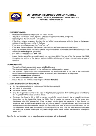 UNITED INDIA INSURANCE COMPANY LIMITED
Regd. & Head Office : 24, Whites Road, Chennai – 600 014
Website : www.uiic.co.in
14
PHOTOGRAPH IMAGE:
• Photograph must be a recent passport size colour picture.
• The picture should be in colour, against a light-coloured, preferably white, background.
• Look straight at the camera with a relaxed face.
• If the picture is taken on a sunny day, have the sun behind you, or place yourself in the shade, so that you are
not squinting and there are no harsh shadows.
• If you have to use flash, ensure there's no "red-eye".
• If you wear glasses make sure that there are no reflections and your eyes can be clearly seen.
• Caps, hats and dark glasses are not acceptable. Religious headwear is allowed but it must not cover your face.
• Dimensions 200 x 230 pixels (preferred).
• Size of file should be between 20kb-50kb.
• Ensure that the size of the scanned image is not more than 50KB. If the size of the file is more than 50KB,
then adjust the settings of the scanner such as the DPI resolution, no. of colours etc., during the process of
scanning.
SIGNATURE IMAGE:
• The applicant has to sign on white paper with Black Ink pen.
• The signature must be signed only by the applicant and not by any other person.
• The Applicant’s signature obtained on the call letter and attendance sheet at the time of the examination
should match the uploaded signature. In case of mismatch, the candidate may be disqualified.
• Dimensions 140 x 60 pixels (preferred)
• Size of file should be between 10kb – 20kb
• Ensure that the size of the scanned image is not more than 20kb
SCANNING THE PHOTOGRAPH & SIGNATURE:
• Set the scanner resolution to a minimum of 200 dpi (dots per inch).
• Set Colour to True Colour.
• File Size as specified above.
• Crop the image in the scanner to the edge of the photograph/signature, then use the upload editor to crop
the image to the final size (as specified above).
• The image file should be JPG or JPEG format. An example file name is: image01 .jpg or image01 .jpeg Image
dimensions can be checked by listing the folder files or moving the mouse over the file image icon.
Candidates using MS Windows/MS Office can easily obtain photo and signature in .jpeg format not
exceeding 50KB & 20KB respectively by using MS Paint or MS Office Picture Manager. Scanned photograph
and signature in any format can be saved in .jpg format by using 'Save As' option in the File menu and size
can be reduced below 50KB (photograph) & 20KB (signature) by using crop and then resize option [Please
see point (i) & (ii) above for the pixel size] in the 'Image' menu. Similar options are available in other photo
editor also.
If the file size and format are not as prescribed, an error message will be displayed.
 