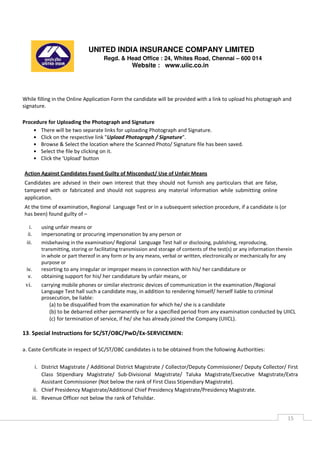 UNITED INDIA INSURANCE COMPANY LIMITED
Regd. & Head Office : 24, Whites Road, Chennai – 600 014
Website : www.uiic.co.in
15
While filling in the Online Application Form the candidate will be provided with a link to upload his photograph and
signature.
Procedure for Uploading the Photograph and Signature
• There will be two separate links for uploading Photograph and Signature.
• Click on the respective link "Upload Photograph / Signature".
• Browse & Select the location where the Scanned Photo/ Signature file has been saved.
• Select the file by clicking on it.
• Click the 'Upload' button
Action Against Candidates Found Guilty of Misconduct/ Use of Unfair Means
Candidates are advised in their own interest that they should not furnish any particulars that are false,
tampered with or fabricated and should not suppress any material information while submitting online
application.
At the time of examination, Regional Language Test or in a subsequent selection procedure, if a candidate is (or
has been) found guilty of –
i. using unfair means or
ii. impersonating or procuring impersonation by any person or
iii. misbehaving in the examination/ Regional Language Test hall or disclosing, publishing, reproducing,
transmitting, storing or facilitating transmission and storage of contents of the test(s) or any information therein
in whole or part thereof in any form or by any means, verbal or written, electronically or mechanically for any
purpose or
iv. resorting to any irregular or improper means in connection with his/ her candidature or
v. obtaining support for his/ her candidature by unfair means, or
vi. carrying mobile phones or similar electronic devices of communication in the examination /Regional
Language Test hall such a candidate may, in addition to rendering himself/ herself liable to criminal
prosecution, be liable:
(a) to be disqualified from the examination for which he/ she is a candidate
(b) to be debarred either permanently or for a specified period from any examination conducted by UIICL
(c) for termination of service, if he/ she has already joined the Company (UIICL).
13. Special Instructions for SC/ST/OBC/PwD/Ex-SERVICEMEN:
a. Caste Certificate in respect of SC/ST/OBC candidates is to be obtained from the following Authorities:
i. District Magistrate / Additional District Magistrate / Collector/Deputy Commissioner/ Deputy Collector/ First
Class Stipendiary Magistrate/ Sub-Divisional Magistrate/ Taluka Magistrate/Executive Magistrate/Extra
Assistant Commissioner (Not below the rank of First Class Stipendiary Magistrate).
ii. Chief Presidency Magistrate/Additional Chief Presidency Magistrate/Presidency Magistrate.
iii. Revenue Officer not below the rank of Tehsildar.
 